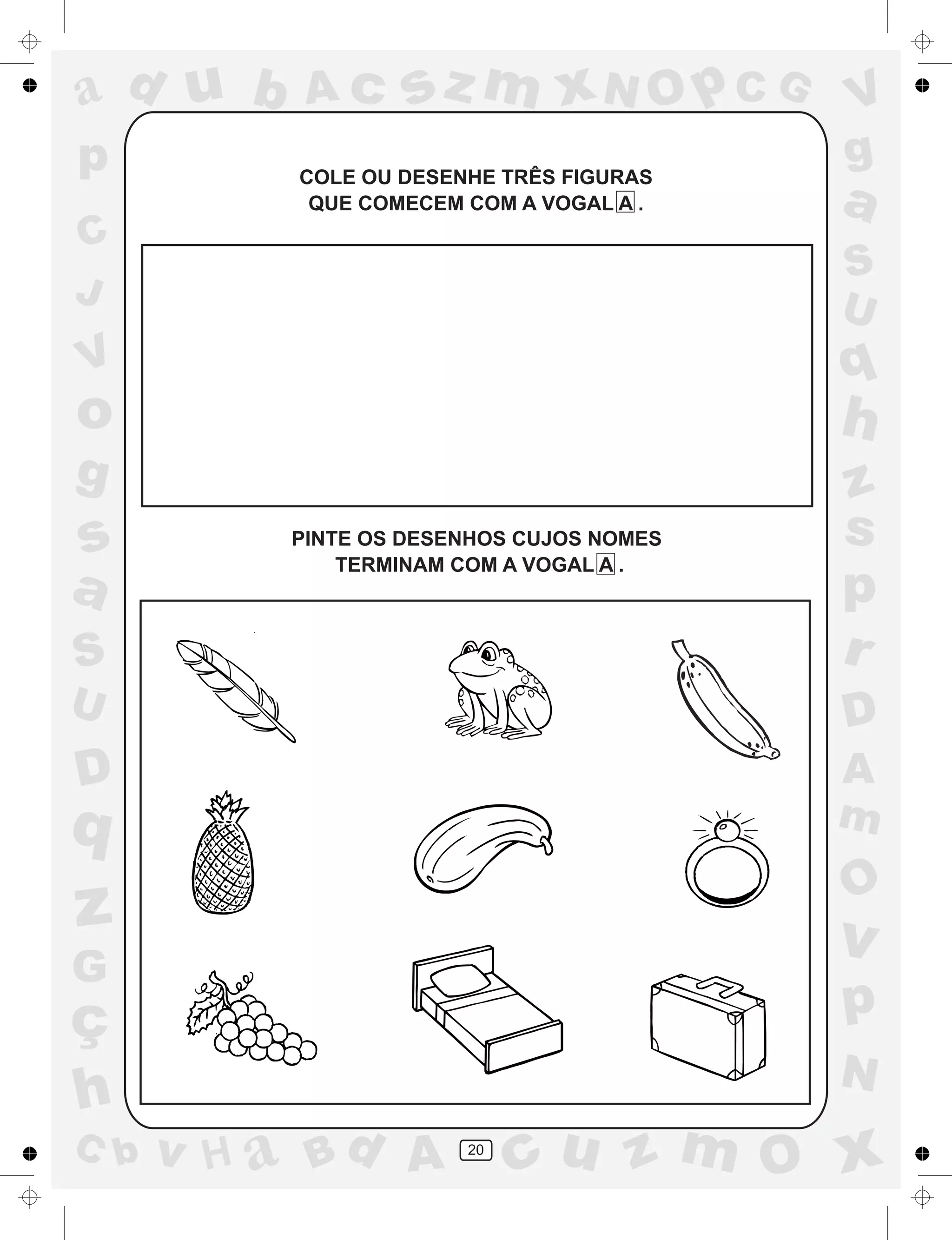 a
a
d
dH
u
u
A
A
b
b
c
c
sz
z
m
m
m
x
x
N
N
O
O
O
p
p
C
C
J
V
V
a
a
S
S
U
U
q
q
z
z
r
ç
h
h
v
v
G
g
ss
p
D
D A
BC
G
g
o
p
20
COLE OU DESENHE TRÊS FIGURAS
QUE COMECEM COM A VOGAL A .
PINTE OS DESENHOS CUJOS NOMES
TERMINAM COM A VOGAL A .
 