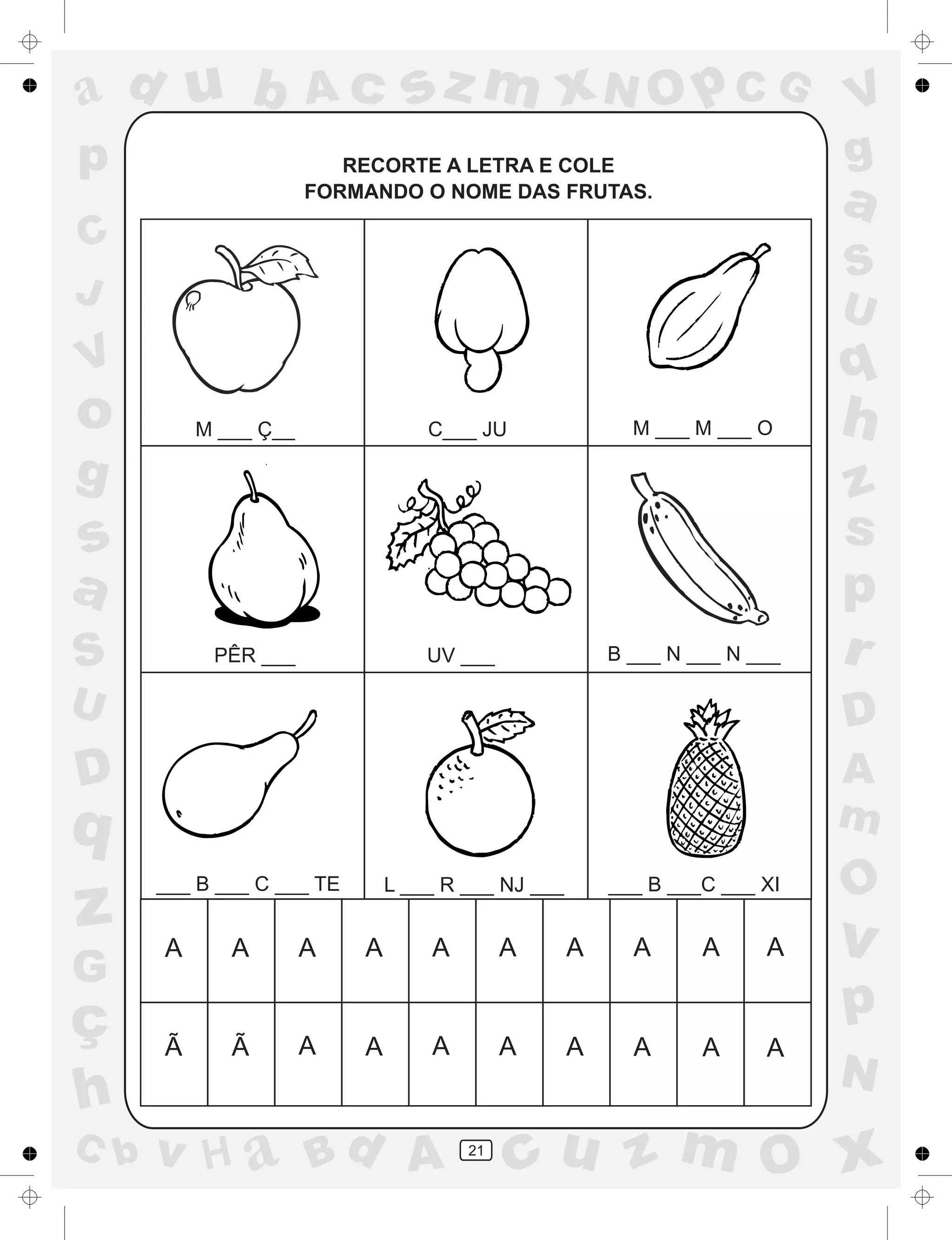 a
a
d
dH
u
u
A
A
b
b
c
c
sz
z
m
m
m
x
x
N
N
O
O
O
p
p
C
C
J
V
V
a
a
S
S
U
U
q
q
z
z
r
ç
h
h
v
v
G
g
ss
p
D
D A
BC
G
g
o
p
21
RECORTE A LETRA E COLE
FORMANDO O NOME DAS FRUTAS.
M ___ Ç__ C___ JU M ___ M ___ O
PÊR ___ UV ___ B ___ N ___ N ___
___ B ___ C ___ TE L ___ R ___ NJ ___ ___ B ___C ___ XI
A A A A A A A A A A
A A A A A A A AÃ Ã
 