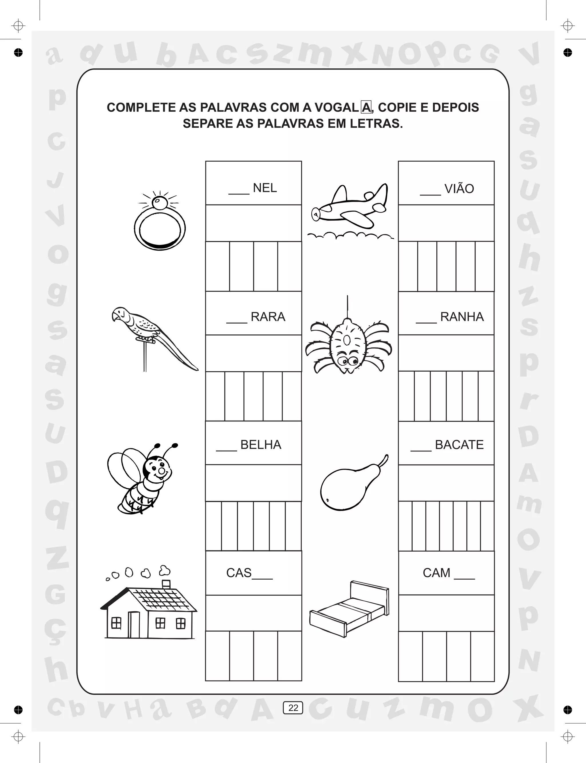 a
a
d
dH
u
u
A
A
b
b
c
c
sz
z
m
m
m
x
x
N
N
O
O
O
p
p
C
C
J
V
V
a
a
S
S
U
U
q
q
z
z
r
ç
h
h
v
v
G
g
ss
p
D
D A
BC
G
g
o
p
22
COMPLETE AS PALAVRAS COM A VOGAL A, COPIE E DEPOIS
SEPARE AS PALAVRAS EM LETRAS.
___ NEL ___ VIÃO
___ RARA ___ RANHA
___ BELHA ___ BACATE
CAS___ CAM ___
 