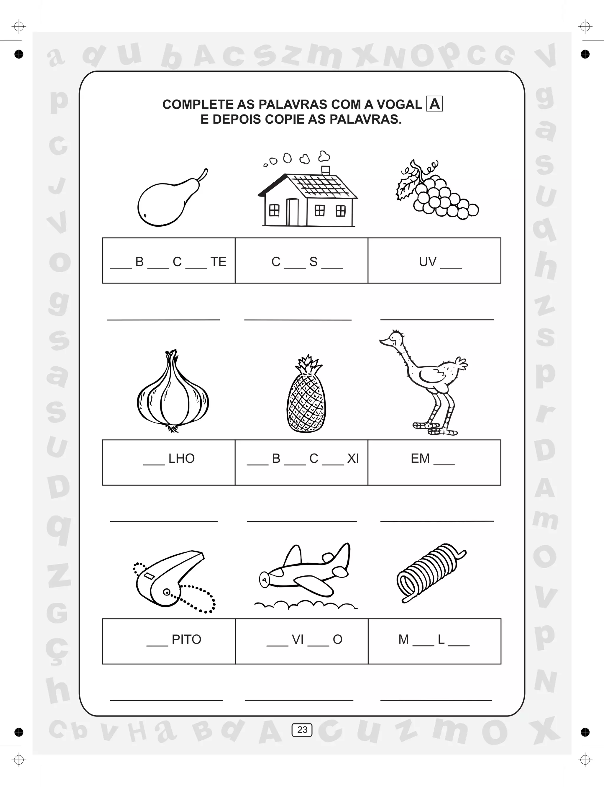 a
a
d
dH
u
u
A
A
b
b
c
c
sz
z
m
m
m
x
x
N
N
O
O
O
p
p
C
C
J
V
V
a
a
S
S
U
U
q
q
z
z
r
ç
h
h
v
v
G
g
ss
p
D
D A
BC
G
g
o
p
23
COMPLETE AS PALAVRAS COM A VOGAL A
E DEPOIS COPIE AS PALAVRAS.
___ B ___ C ___ TE C ___ S ___ UV ___
___ LHO ___ B ___ C ___ XI EM ___
___ PITO ___ VI ___ O M ___ L ___
 