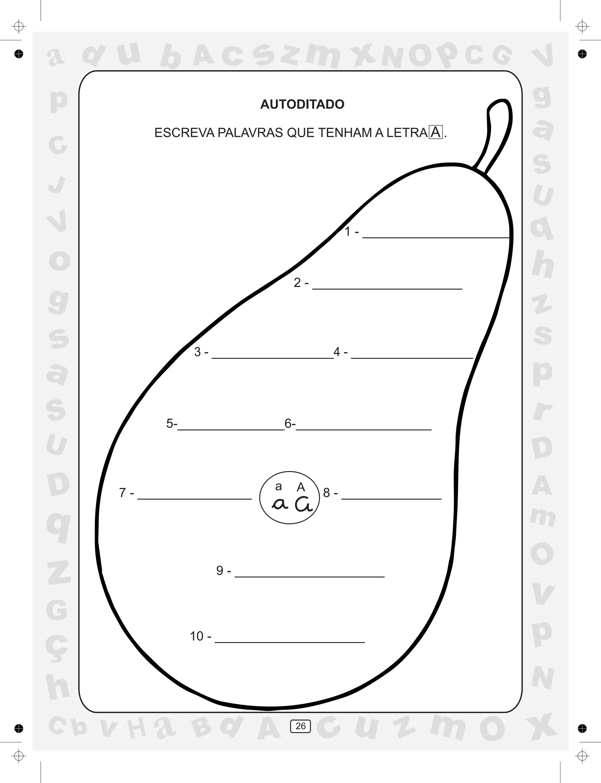 a
a
d
dH
u
u
A
A
b
b
c
c
sz
z
m
m
m
x
x
N
N
O
O
O
p
p
C
C
J
V
V
a
a
S
S
U
U
q
q
z
z
r
ç
h
h
v
v
G
g
ss
p
D
D A
BC
G
g
o
p
26
AUTODITADO
ESCREVA PALAVRAS QUE TENHAM A LETRA A .
1 - _____________________
2 - _____________________
3 - __________________4 - __________________
9 - _____________________
10 - _____________________
7 - ________________ 8 - ______________
a A
5-_______________6-___________________
 