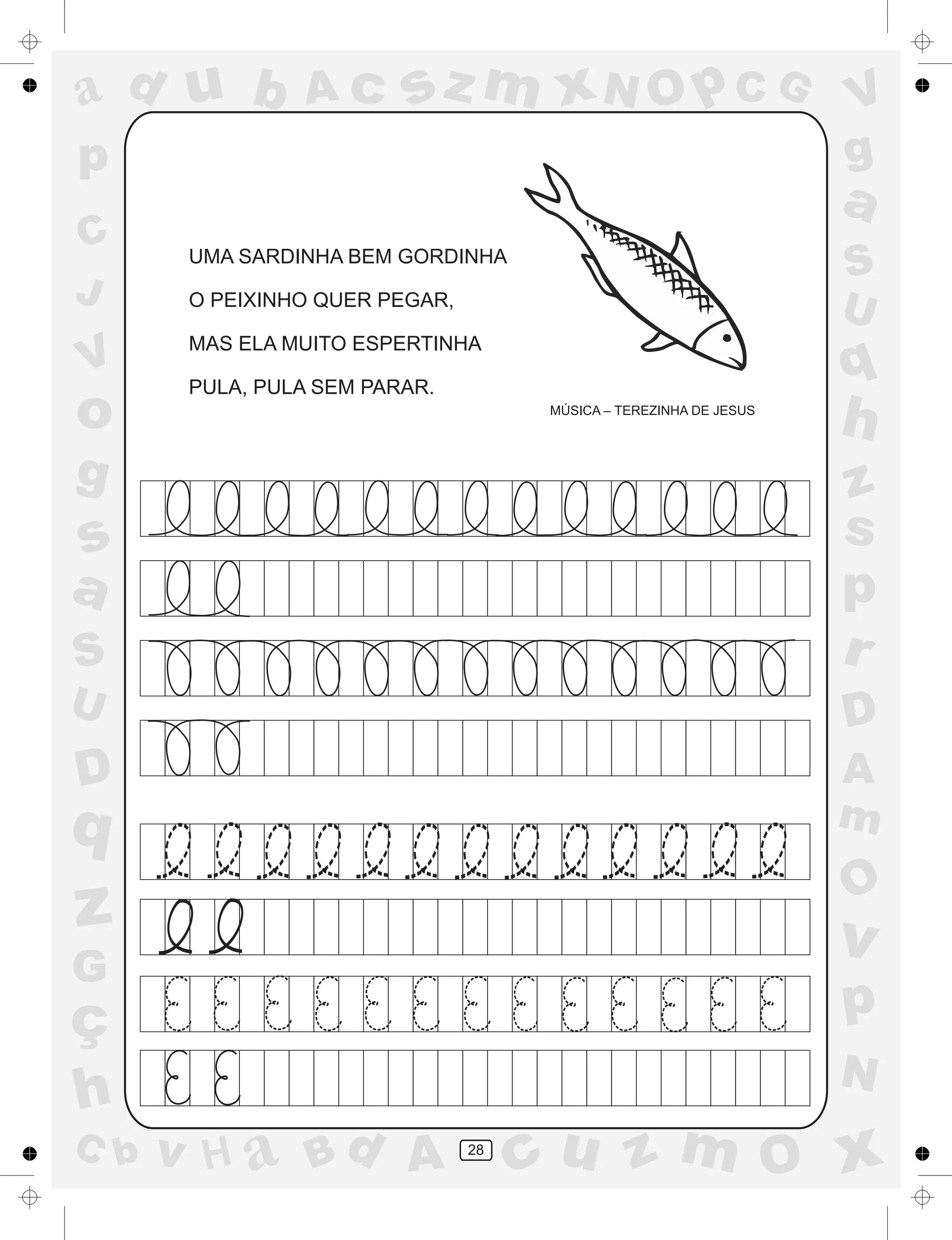 a
a
d
dH
u
u
A
A
b
b
c
c
sz
z
m
m
m
x
x
N
N
O
O
O
p
p
C
C
J
V
V
a
a
S
S
U
U
q
q
z
z
r
ç
h
h
v
v
G
g
ss
p
D
D A
BC
G
g
o
p
28
UMA SARDINHA BEM GORDINHA
O PEIXINHO QUER PEGAR,
MAS ELA MUITO ESPERTINHA
PULA, PULA SEM PARAR.
MÚSICA – TEREZINHA DE JESUS
 