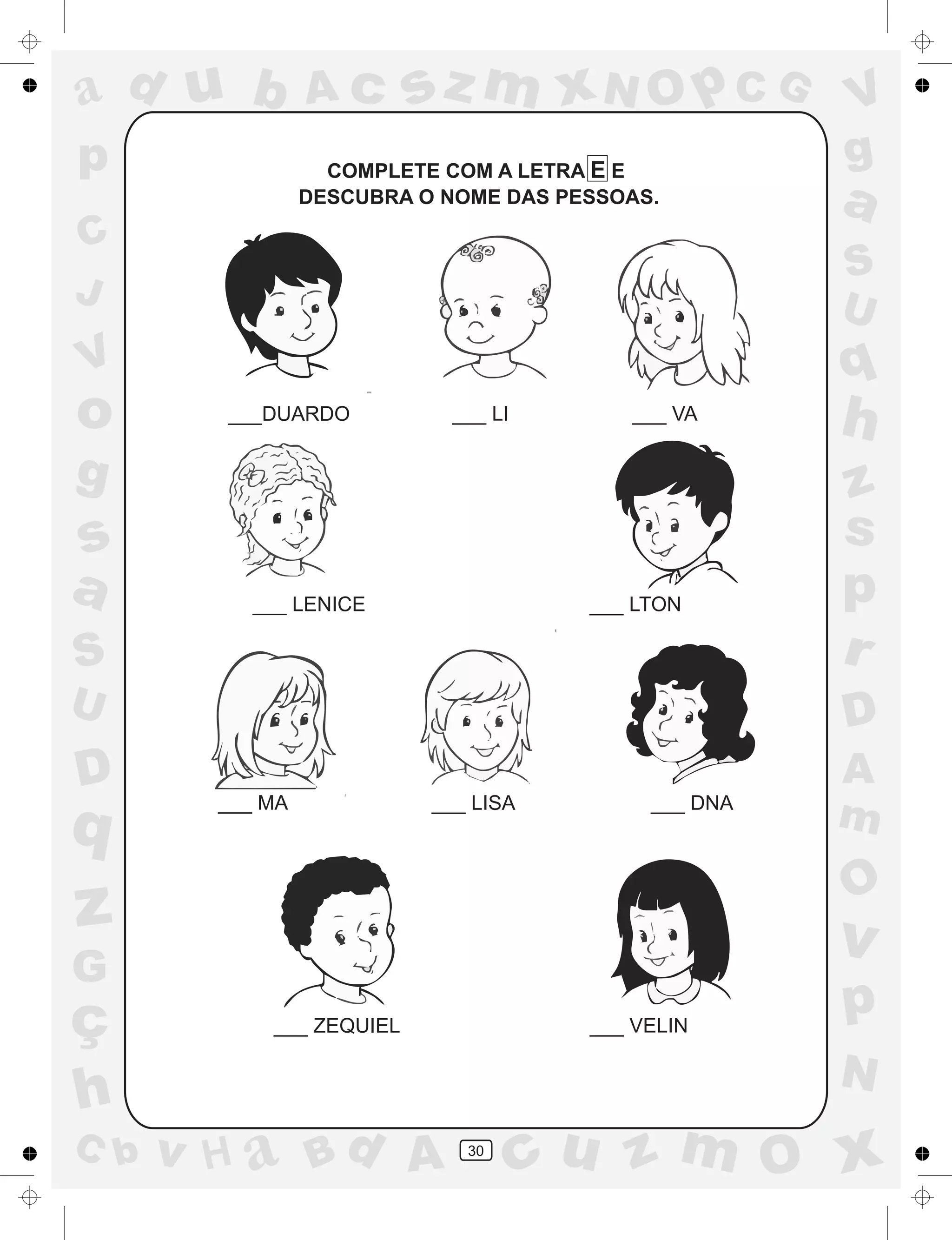 a
a
d
dH
u
u
A
A
b
b
c
c
sz
z
m
m
m
x
x
N
N
O
O
O
p
p
C
C
J
V
V
a
a
S
S
U
U
q
q
z
z
r
ç
h
h
v
v
G
g
ss
p
D
D A
BC
G
g
o
p
30
COMPLETE COM A LETRA E E
DESCUBRA O NOME DAS PESSOAS.
___DUARDO ___ LI ___ VA
___ LENICE ___ LTON
___ MA ___ LISA ___ DNA
___ ZEQUIEL ___ VELIN
 