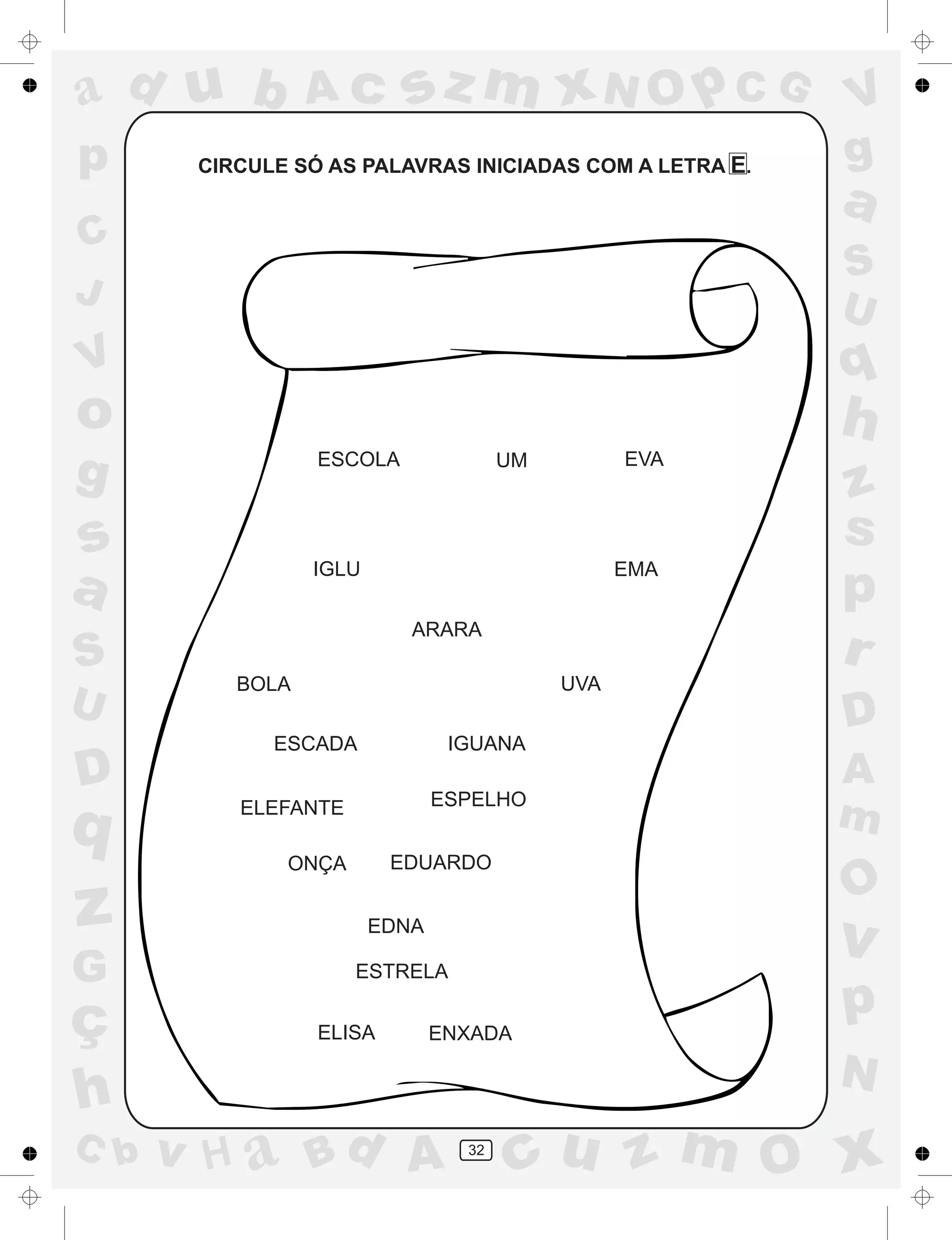 a
a
d
dH
u
u
A
A
b
b
c
c
sz
z
m
m
m
x
x
N
N
O
O
O
p
p
C
C
J
V
V
a
a
S
S
U
U
q
q
z
z
r
ç
h
h
v
v
G
g
ss
p
D
D A
BC
G
g
o
p
32
CIRCULE SÓ AS PALAVRAS INICIADAS COM A LETRA E.
ESCOLA UM
IGLU EMA
ARARA
BOLA UVA
ESCADA IGUANA
ELEFANTE ESPELHO
ONÇA
EDNA
ESTRELA
ENXADA
EVA
EDUARDO
ELISA
 