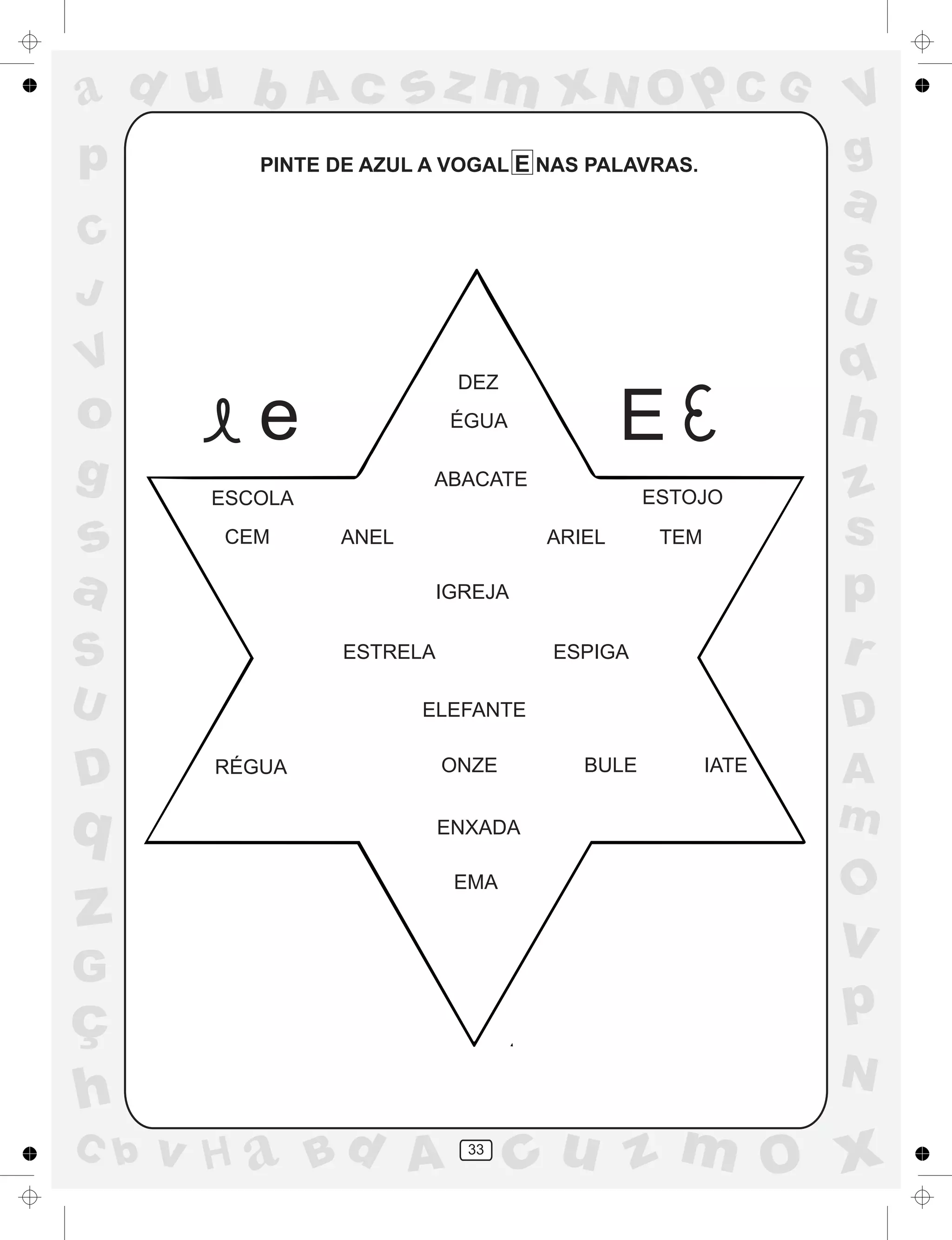 a
a
d
dH
u
u
A
A
b
b
c
c
sz
z
m
m
m
x
x
N
N
O
O
O
p
p
C
C
J
V
V
a
a
S
S
U
U
q
q
z
z
r
ç
h
h
v
v
G
g
ss
p
D
D A
BC
G
g
o
p
33
PINTE DE AZUL A VOGAL E NAS PALAVRAS.
DEZ
e ÉGUA
E
ESCOLA
CEM
ABACATE
ESTOJO
TEMANEL ARIEL
IGREJA
ESTRELA ESPIGA
ELEFANTE
RÉGUA ONZE BULE IATE
ENXADA
EMA
 