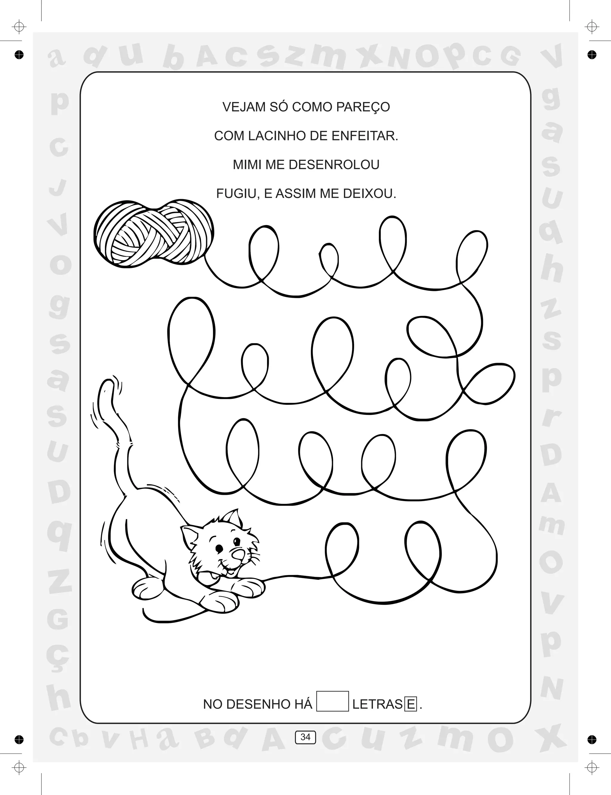 a
a
d
dH
u
u
A
A
b
b
c
c
sz
z
m
m
m
x
x
N
N
O
O
O
p
p
C
C
J
V
V
a
a
S
S
U
U
q
q
z
z
r
ç
h
h
v
v
G
g
ss
p
D
D A
BC
G
g
o
p
34
VEJAM SÓ COMO PAREÇO
COM LACINHO DE ENFEITAR.
MIMI ME DESENROLOU
FUGIU, E ASSIM ME DEIXOU.
NO DESENHO HÁ LETRAS E .
 