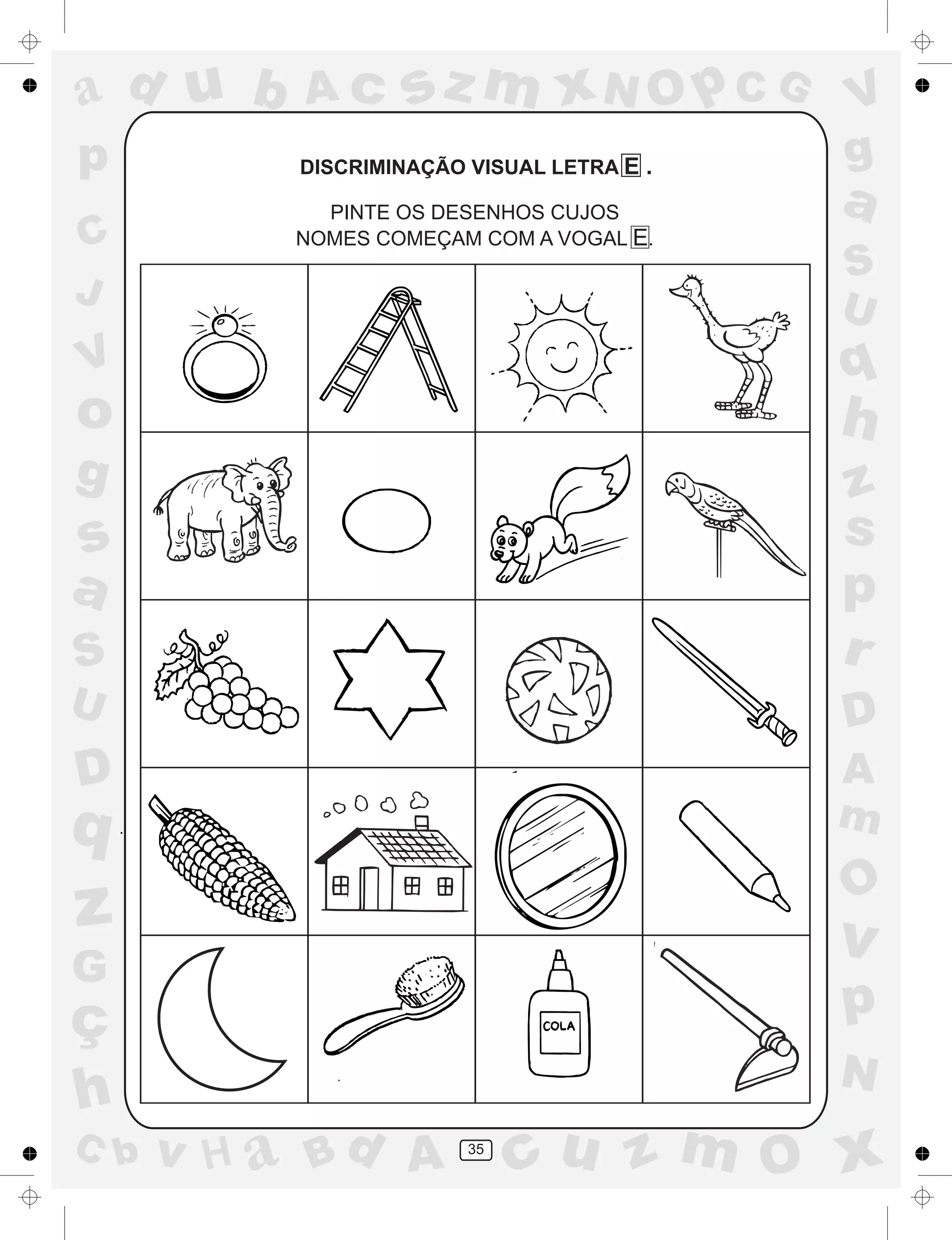 a
a
d
dH
u
u
A
A
b
b
c
c
sz
z
m
m
m
x
x
N
N
O
O
O
p
p
C
C
J
V
V
a
a
S
S
U
U
q
q
z
z
r
ç
h
h
v
v
G
g
ss
p
D
D A
BC
G
g
o
p
35
DISCRIMINAÇÃO VISUAL LETRA E .
PINTE OS DESENHOS CUJOS
NOMES COMEÇAM COM A VOGAL E.
 