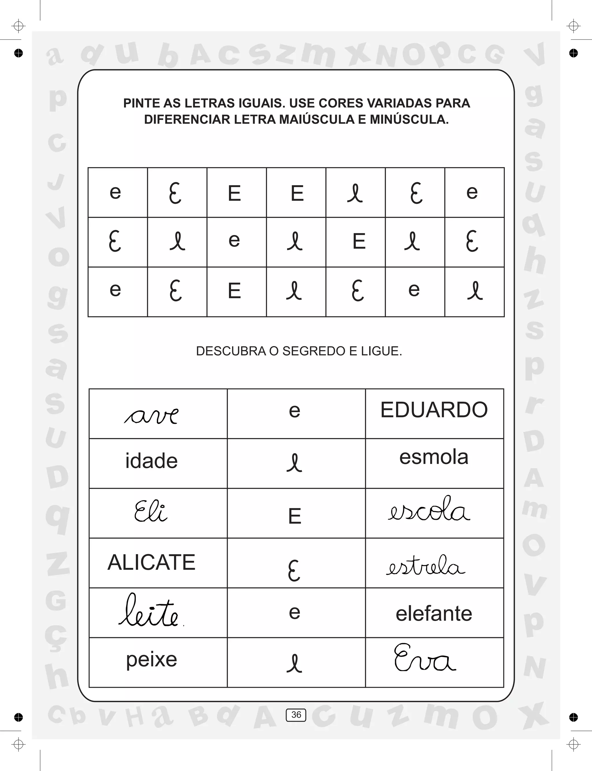 a
a
d
dH
u
u
A
A
b
b
c
c
sz
z
m
m
m
x
x
N
N
O
O
O
p
p
C
C
J
V
V
a
a
S
S
U
U
q
q
z
z
r
ç
h
h
v
v
G
g
ss
p
D
D A
BC
G
g
o
p
36
PINTE AS LETRAS IGUAIS. USE CORES VARIADAS PARA
DIFERENCIAR LETRA MAIÚSCULA E MINÚSCULA.
DESCUBRA O SEGREDO E LIGUE.
e E E e
e
e
E
E
e
idade
ALICATE
peixe
EDUARDO
esmola
elefante
e
E
e
 