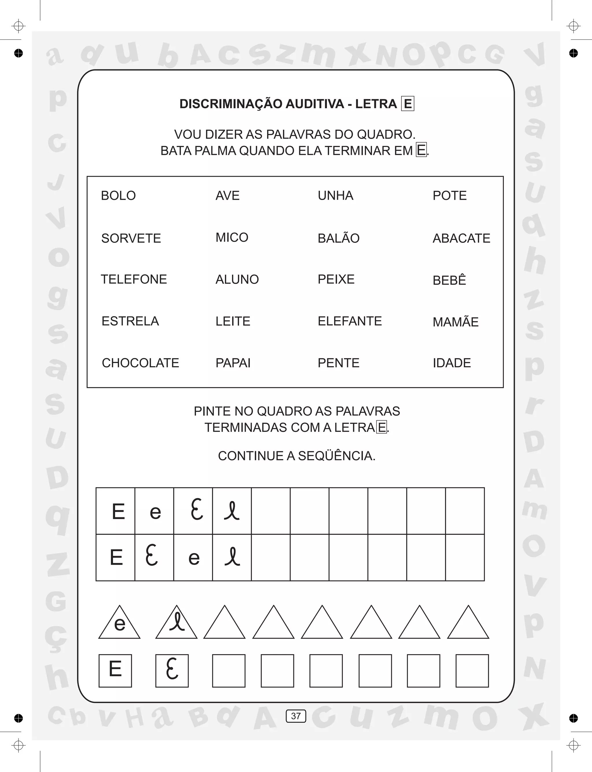 a
a
d
dH
u
u
A
A
b
b
c
c
sz
z
m
m
m
x
x
N
N
O
O
O
p
p
C
C
J
V
V
a
a
S
S
U
U
q
q
z
z
r
ç
h
h
v
v
G
g
ss
p
D
D A
BC
G
g
o
p
37
DISCRIMINAÇÃO AUDITIVA - LETRA E
VOU DIZER AS PALAVRAS DO QUADRO.
BATA PALMA QUANDO ELA TERMINAR EM E.
PINTE NO QUADRO AS PALAVRAS
TERMINADAS COM A LETRA E.
CONTINUE A SEQÜÊNCIA.
E
E
e
e
e
E
BOLO AVE UNHA POTE
SORVETE MICO BALÃO ABACATE
TELEFONE ALUNO PEIXE BEBÊ
ESTRELA LEITE ELEFANTE MAMÃE
CHOCOLATE PAPAI PENTE IDADE
 
