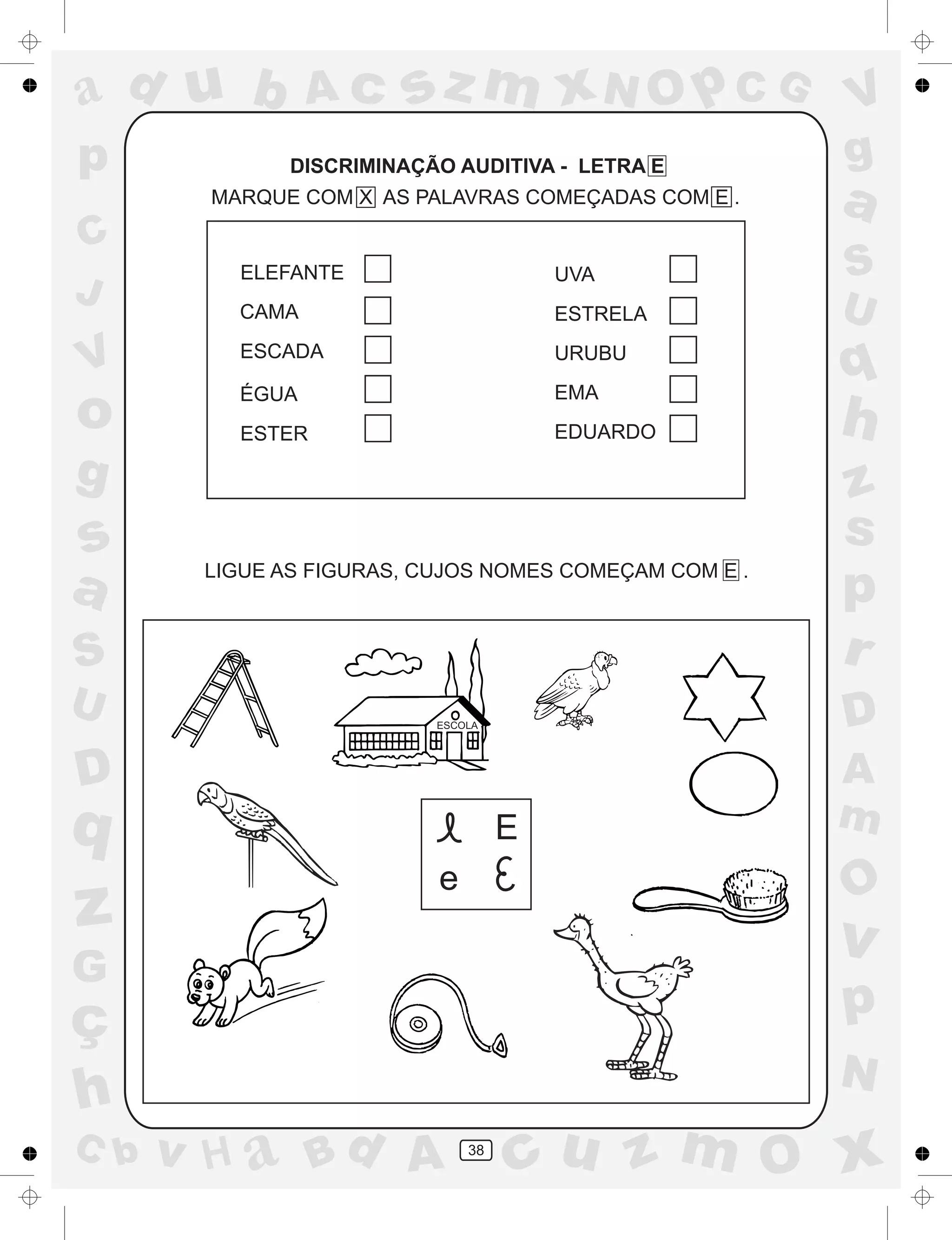 a
a
d
dH
u
u
A
A
b
b
c
c
sz
z
m
m
m
x
x
N
N
O
O
O
p
p
C
C
J
V
V
a
a
S
S
U
U
q
q
z
z
r
ç
h
h
v
v
G
g
ss
p
D
D A
BC
G
g
o
p
38
DISCRIMINAÇÃO AUDITIVA - LETRA E
LIGUE AS FIGURAS, CUJOS NOMES COMEÇAM COM E .
E
e
ELEFANTE
CAMA
ESCADA
ÉGUA
ESTER
UVA
ESTRELA
URUBU
EMA
EDUARDO
ESCOLA
MARQUE COM X AS PALAVRAS COMEÇADAS COM E .
 