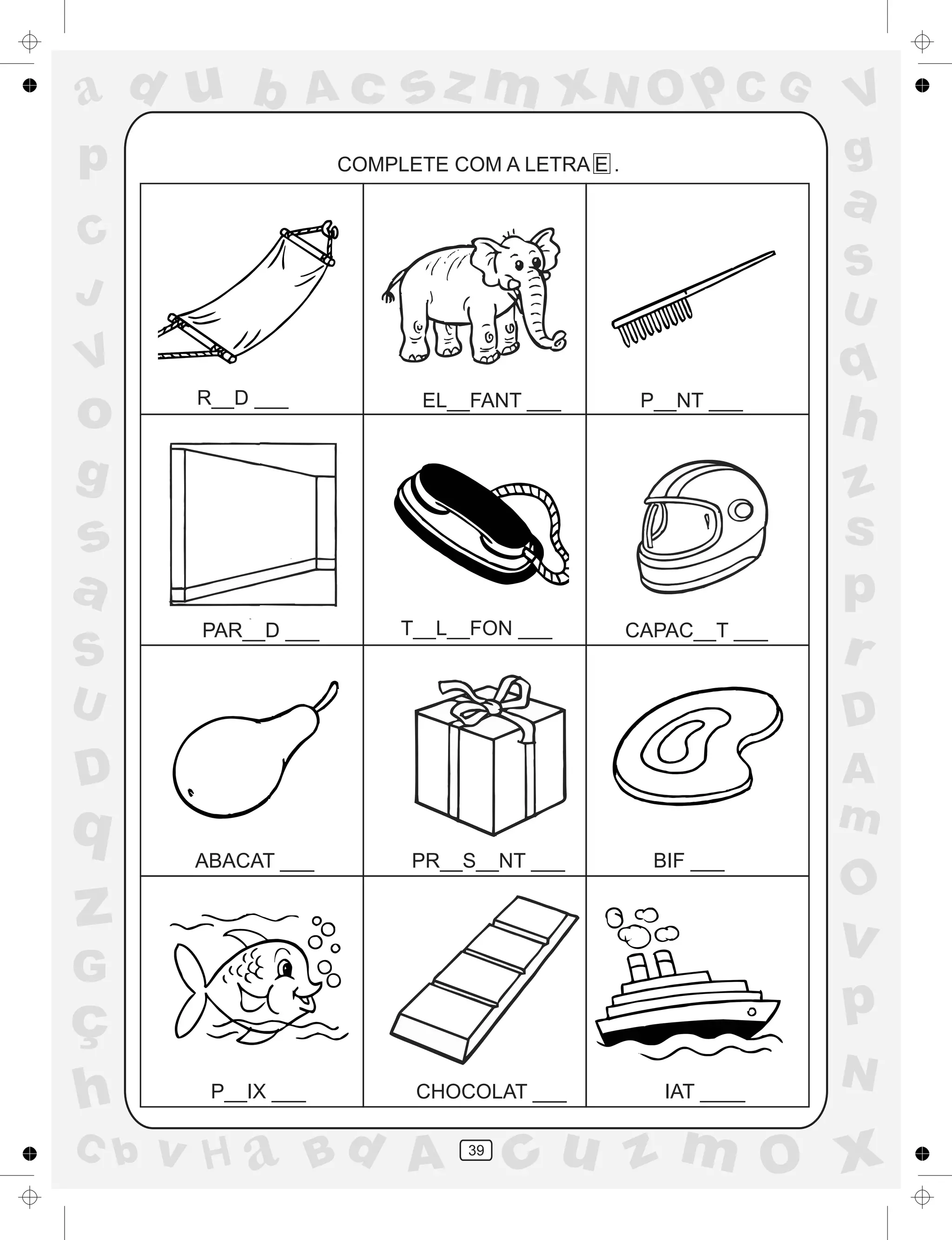 a
a
d
dH
u
u
A
A
b
b
c
c
sz
z
m
m
m
x
x
N
N
O
O
O
p
p
C
C
J
V
V
a
a
S
S
U
U
q
q
z
z
r
ç
h
h
v
v
G
g
ss
p
D
D A
BC
G
g
o
p
39
COMPLETE COM A LETRA E .
R__D ___ EL__FANT ___ P__NT ___
PAR__D ___ T__L__FON ___ CAPAC__T ___
ABACAT ___ PR__S__NT ___ BIF ___
P__IX ___ CHOCOLAT ___ IAT ____
 