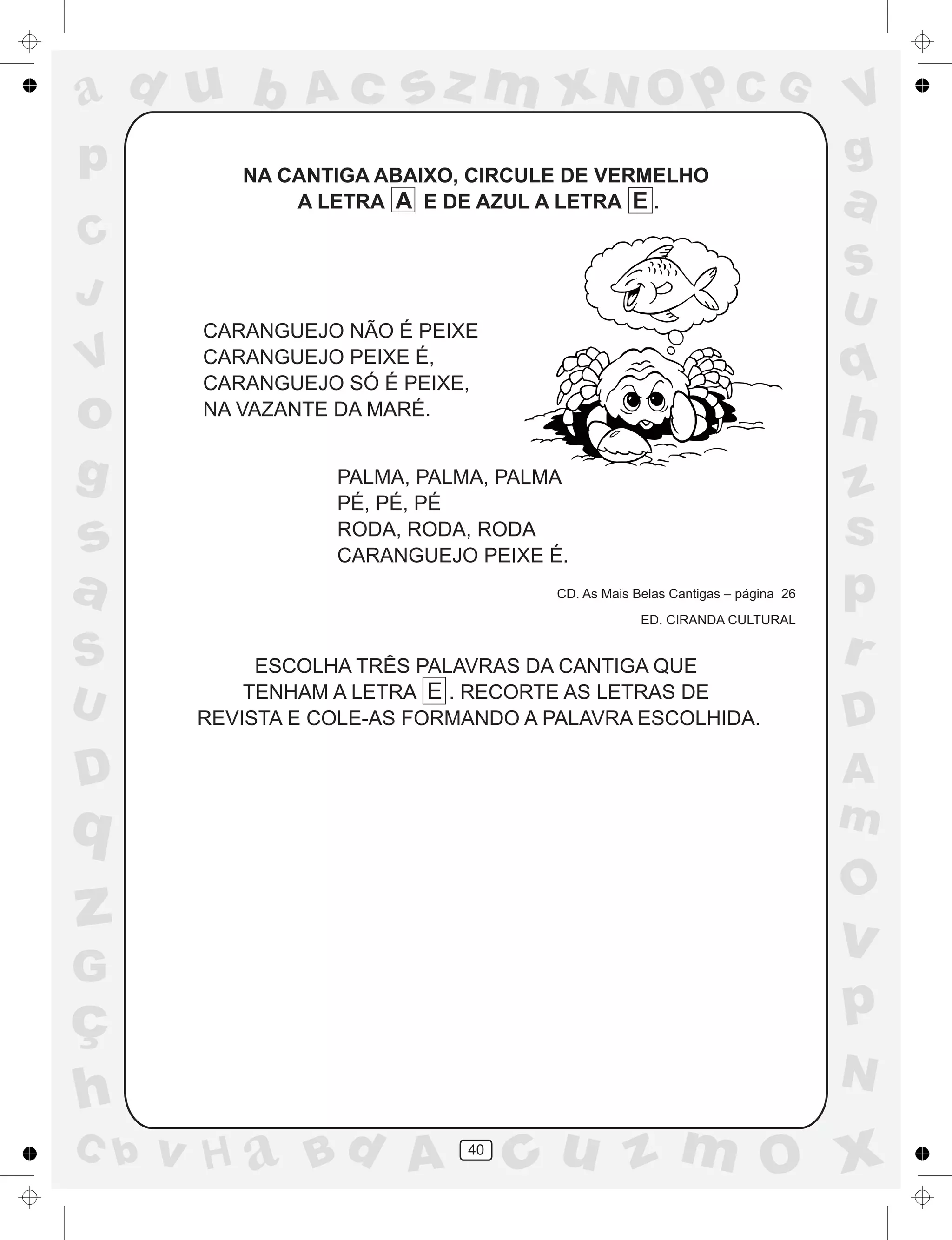 a
a
d
dH
u
u
A
A
b
b
c
c
sz
z
m
m
m
x
x
N
N
O
O
O
p
p
C
C
J
V
V
a
a
S
S
U
U
q
q
z
z
r
ç
h
h
v
v
G
g
ss
p
D
D A
BC
G
g
o
p
40
NA CANTIGA ABAIXO, CIRCULE DE VERMELHO
A LETRA A E DE AZUL A LETRA E .
CARANGUEJO NÃO É PEIXE
CARANGUEJO PEIXE É,
CARANGUEJO SÓ É PEIXE,
NA VAZANTE DA MARÉ.
PALMA, PALMA, PALMA
PÉ, PÉ, PÉ
RODA, RODA, RODA
CARANGUEJO PEIXE É.
CD. As Mais Belas Cantigas – página 26
ED. CIRANDA CULTURAL
ESCOLHA TRÊS PALAVRAS DA CANTIGA QUE
TENHAM A LETRA E . RECORTE AS LETRAS DE
REVISTA E COLE-AS FORMANDO A PALAVRA ESCOLHIDA.
 
