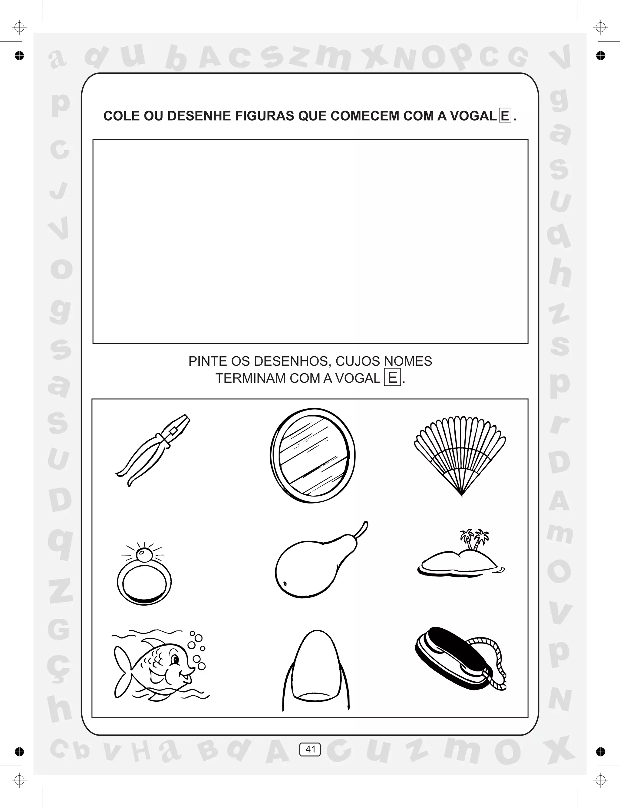 a
a
d
dH
u
u
A
A
b
b
c
c
sz
z
m
m
m
x
x
N
N
O
O
O
p
p
C
C
J
V
V
a
a
S
S
U
U
q
q
z
z
r
ç
h
h
v
v
G
g
ss
p
D
D A
BC
G
g
o
p
41
COLE OU DESENHE FIGURAS QUE COMECEM COM A VOGAL E .
PINTE OS DESENHOS, CUJOS NOMES
TERMINAM COM A VOGAL E .
 