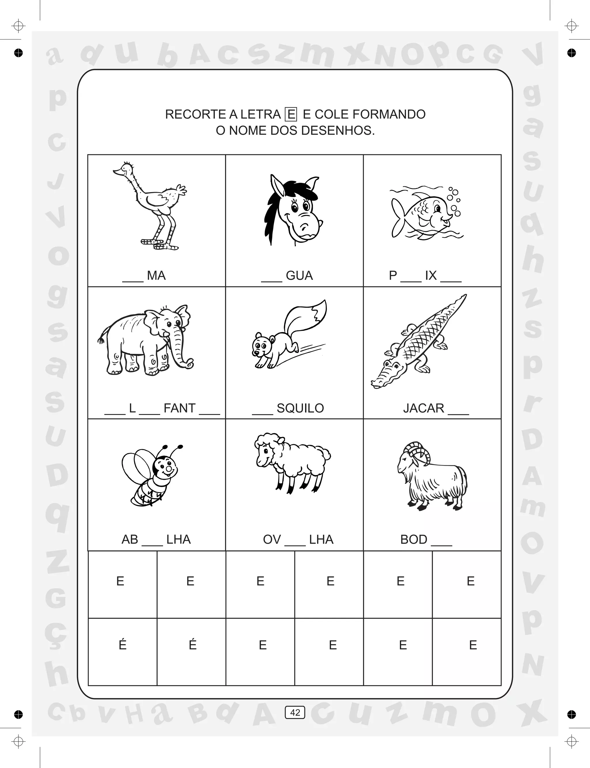 a
a
d
dH
u
u
A
A
b
b
c
c
sz
z
m
m
m
x
x
N
N
O
O
O
p
p
C
C
J
V
V
a
a
S
S
U
U
q
q
z
z
r
ç
h
h
v
v
G
g
ss
p
D
D A
BC
G
g
o
p
42
RECORTE A LETRA E E COLE FORMANDO
O NOME DOS DESENHOS.
___ MA ___ GUA P ___ IX ___
___ L ___ FANT ___ ___ SQUILO JACAR ___
AB ___ LHA OV ___ LHA BOD ___
E
É
E
É
E
E
E
E
E
E
E
E
 