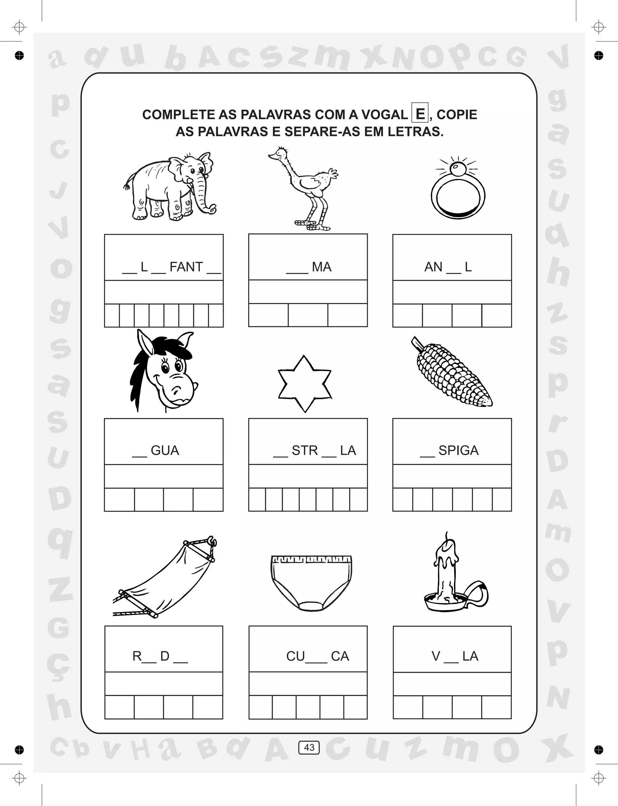 a
a
d
dH
u
u
A
A
b
b
c
c
sz
z
m
m
m
x
x
N
N
O
O
O
p
p
C
C
J
V
V
a
a
S
S
U
U
q
q
z
z
r
ç
h
h
v
v
G
g
ss
p
D
D A
BC
G
g
o
p
43
COMPLETE AS PALAVRAS COM A VOGAL E , COPIE
AS PALAVRAS E SEPARE-AS EM LETRAS.
__ L __ FANT __ ___ MA AN __ L
__ GUA __ STR __ LA __ SPIGA
R__ D __ CU___ CA V __ LA
 