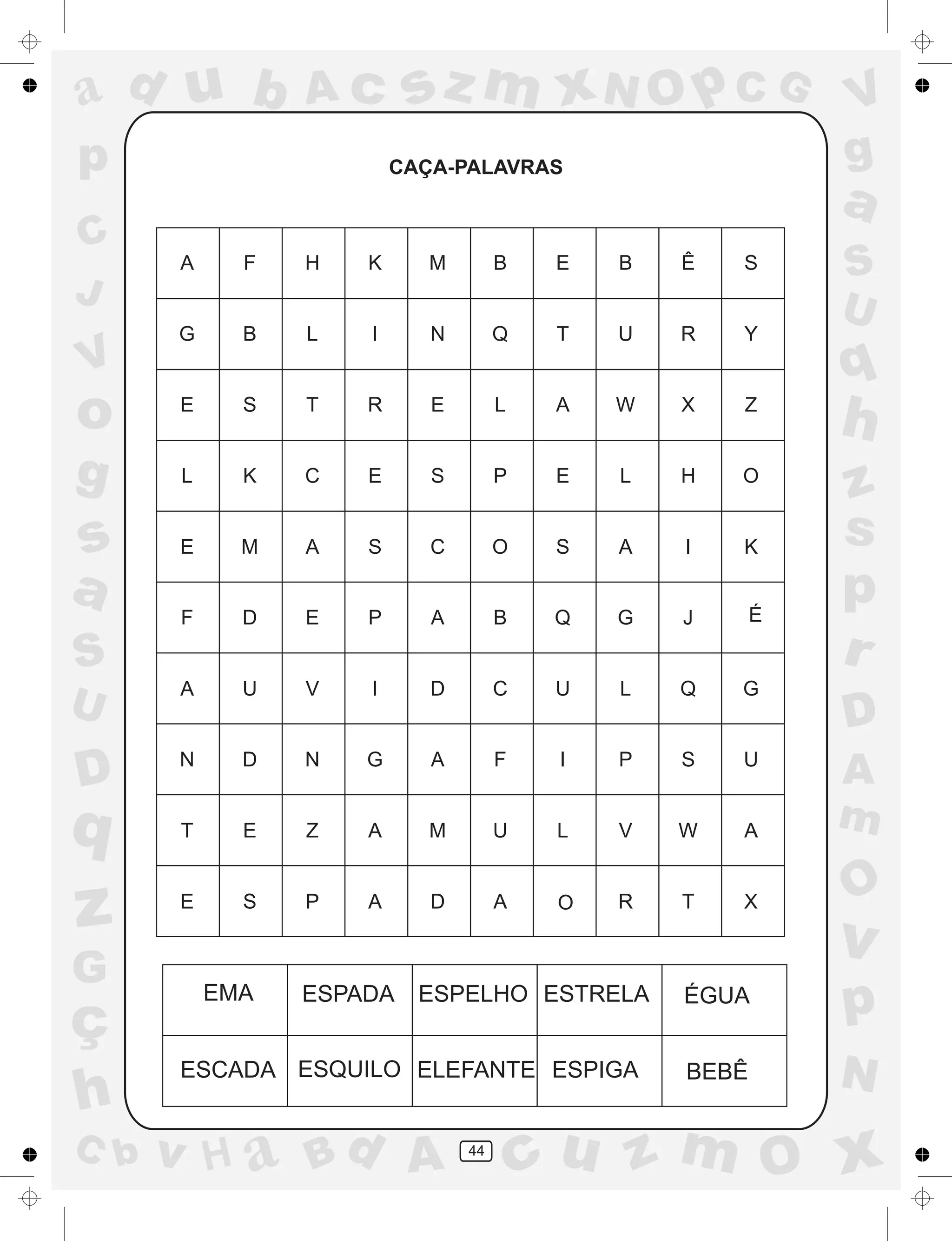 a
a
d
dH
u
u
A
A
b
b
c
c
sz
z
m
m
m
x
x
N
N
O
O
O
p
p
C
C
J
V
V
a
a
S
S
U
U
q
q
z
z
r
ç
h
h
v
v
G
g
ss
p
D
D A
BC
G
g
o
p
44
CAÇA-PALAVRAS
EMA ESPADA ESPELHO ESTRELA ÉGUA
ESCADA ESQUILO ELEFANTE ESPIGA BEBÊ
O
É
 