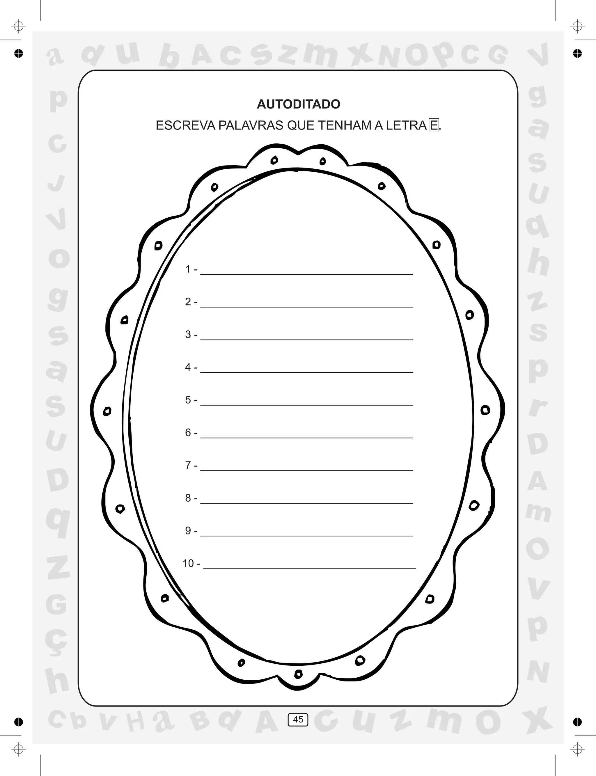 a
a
d
dH
u
u
A
A
b
b
c
c
sz
z
m
m
m
x
x
N
N
O
O
O
p
p
C
C
J
V
V
a
a
S
S
U
U
q
q
z
z
r
ç
h
h
v
v
G
g
ss
p
D
D A
BC
G
g
o
p
45
AUTODITADO
ESCREVA PALAVRAS QUE TENHAM A LETRA E.
1 - ____________________________________
2 - ____________________________________
3 - ____________________________________
4 - ____________________________________
5 - ____________________________________
6 - ____________________________________
7 - ____________________________________
8 - ____________________________________
9 - ____________________________________
10 - ____________________________________
 
