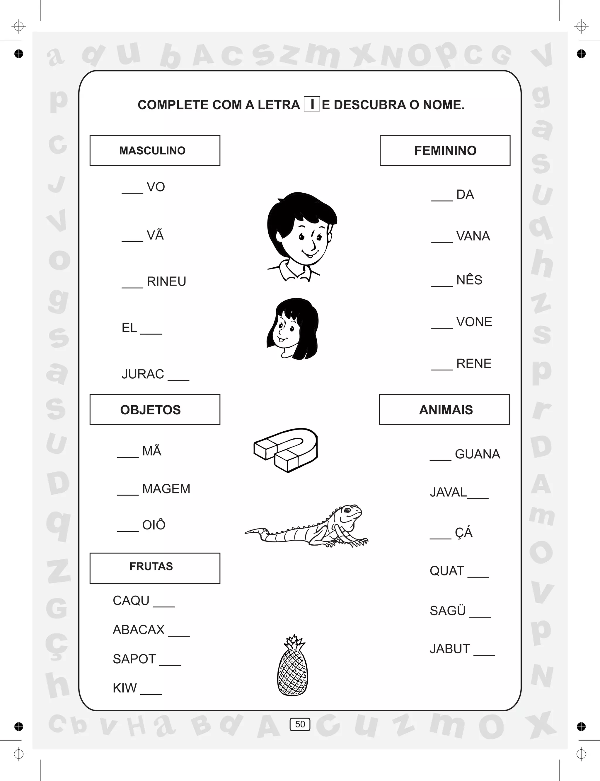 a
a
d
dH
u
u
A
A
b
b
c
c
sz
z
m
m
m
x
x
N
N
O
O
O
p
p
C
C
J
V
V
a
a
S
S
U
U
q
q
z
z
r
ç
h
h
v
v
G
g
ss
p
D
D A
BC
G
g
o
p
50
COMPLETE COM A LETRA I E DESCUBRA O NOME.
MASCULINO FEMININO
OBJETOS ANIMAIS
FRUTAS
___ VO
___ VÃ
___ RINEU
EL ___
___ DA
___ VANA
___ NÊS
___ VONE
___ RENE
___ MÃ
JURAC ___
___ MAGEM
___ OIÔ
___ GUANA
JAVAL___
___ ÇÁ
QUAT ___
SAGÜ ___
JABUT ___
CAQU ___
ABACAX ___
SAPOT ___
KIW ___
 