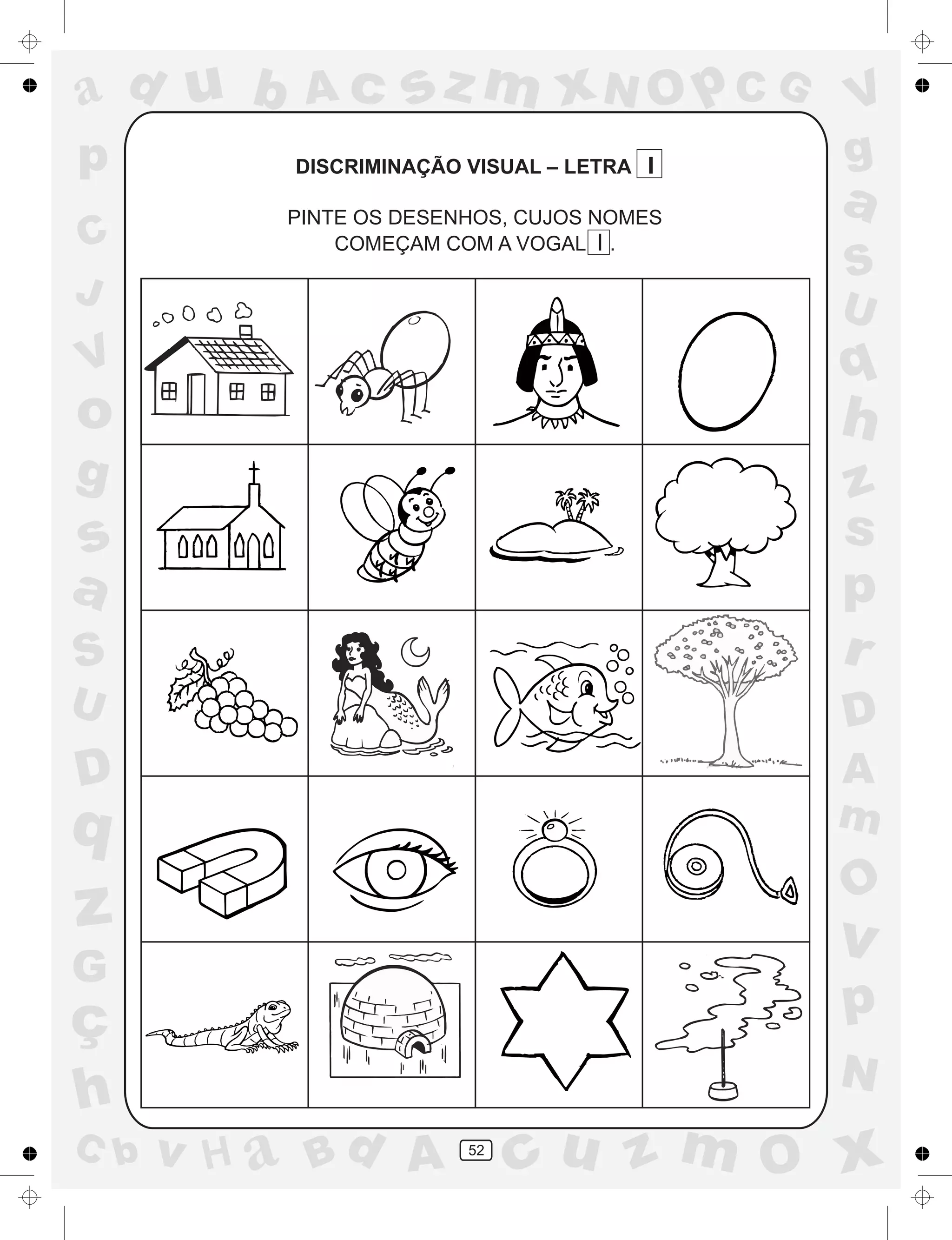 a
a
d
dH
u
u
A
A
b
b
c
c
sz
z
m
m
m
x
x
N
N
O
O
O
p
p
C
C
J
V
V
a
a
S
S
U
U
q
q
z
z
r
ç
h
h
v
v
G
g
ss
p
D
D A
BC
G
g
o
p
52
DISCRIMINAÇÃO VISUAL – LETRA I
PINTE OS DESENHOS, CUJOS NOMES
COMEÇAM COM A VOGAL I .
 