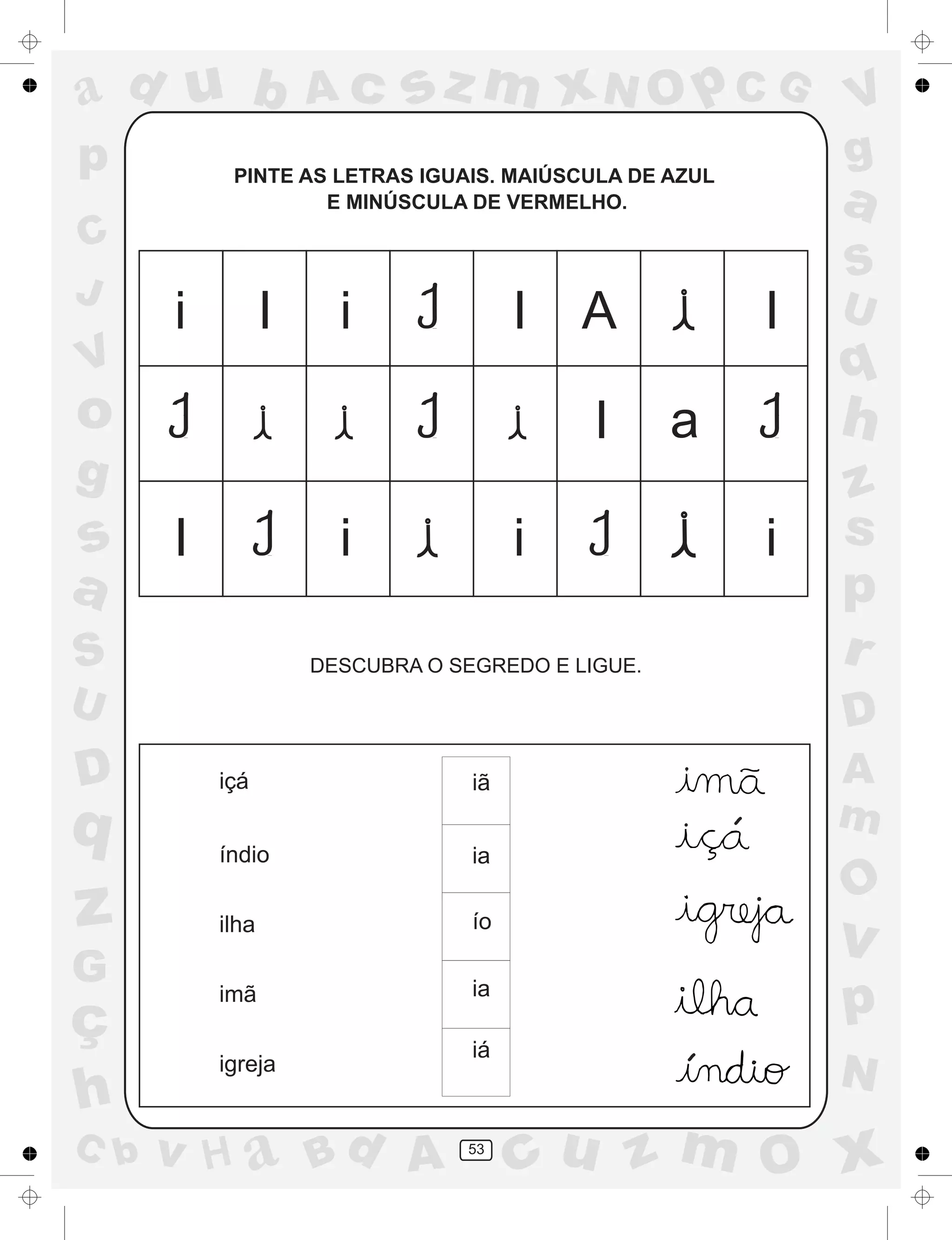 a
a
d
dH
u
u
A
A
b
b
c
c
sz
z
m
m
m
x
x
N
N
O
O
O
p
p
C
C
J
V
V
a
a
S
S
U
U
q
q
z
z
r
ç
h
h
v
v
G
g
ss
p
D
D A
BC
G
g
o
p
53
PINTE AS LETRAS IGUAIS. MAIÚSCULA DE AZUL
E MINÚSCULA DE VERMELHO.
DESCUBRA O SEGREDO E LIGUE.
içá
índio
ilha
imã
igreja
iã
ia
ío
ia
iá
i iI I A
I a
I
I i i i
´
.
´
.
.
 