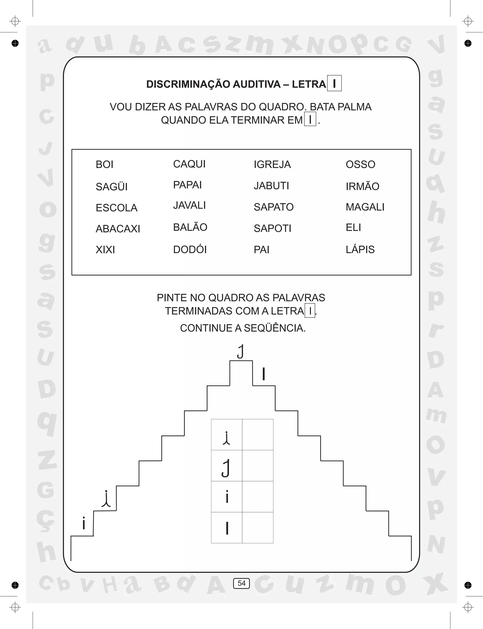 a
a
d
dH
u
u
A
A
b
b
c
c
sz
z
m
m
m
x
x
N
N
O
O
O
p
p
C
C
J
V
V
a
a
S
S
U
U
q
q
z
z
r
ç
h
h
v
v
G
g
ss
p
D
D A
BC
G
g
o
p
54
DISCRIMINAÇÃO AUDITIVA – LETRA I
VOU DIZER AS PALAVRAS DO QUADRO. BATA PALMA
QUANDO ELA TERMINAR EM I .
PINTE NO QUADRO AS PALAVRAS
TERMINADAS COM A LETRA l .
CONTINUE A SEQÜÊNCIA.
i
i
I
I
BOI CAQUI IGREJA OSSO
SAGÜI PAPAI JABUTI IRMÃO
ESCOLA JAVALI SAPATO MAGALI
ABACAXI BALÃO SAPOTI ELI
XIXI DODÓI PAI LÁPIS
 