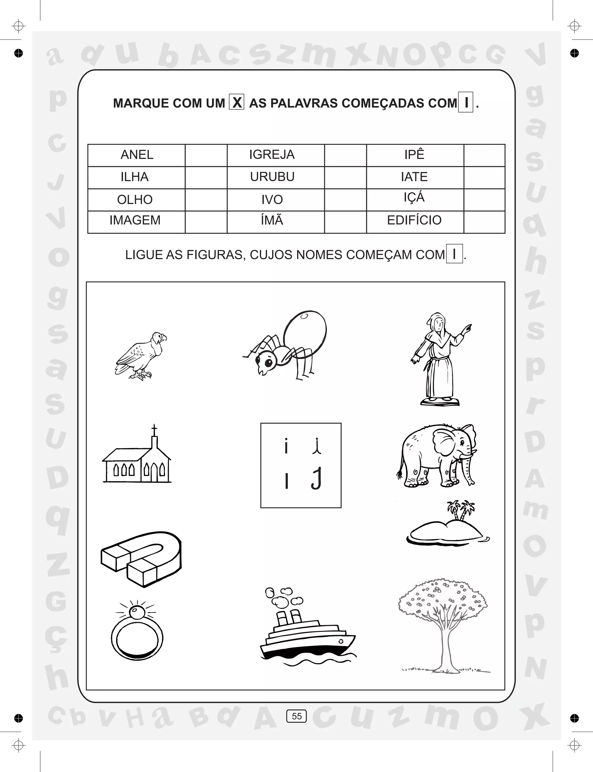 a
a
d
dH
u
u
A
A
b
b
c
c
sz
z
m
m
m
x
x
N
N
O
O
O
p
p
C
C
J
V
V
a
a
S
S
U
U
q
q
z
z
r
ç
h
h
v
v
G
g
ss
p
D
D A
BC
G
g
o
p
55
MARQUE COM UM X AS PALAVRAS COMEÇADAS COM I .
LIGUE AS FIGURAS, CUJOS NOMES COMEÇAM COM I .
ANEL IGREJA IPÊ
ILHA URUBU IATE
OLHO IVO IÇÁ
IMAGEM ÍMÃ EDIFÍCIO
i
I
 