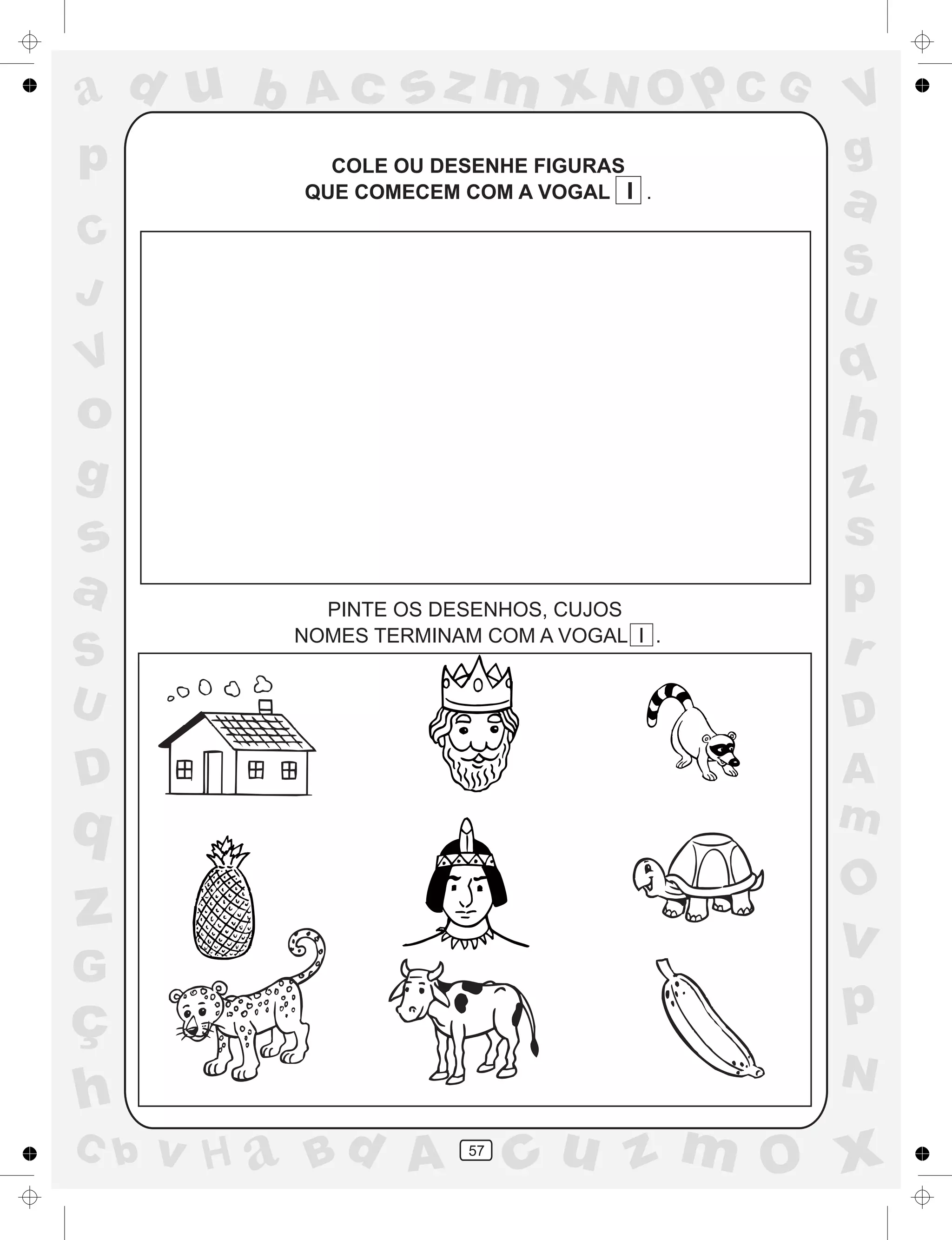 a
a
d
dH
u
u
A
A
b
b
c
c
sz
z
m
m
m
x
x
N
N
O
O
O
p
p
C
C
J
V
V
a
a
S
S
U
U
q
q
z
z
r
ç
h
h
v
v
G
g
ss
p
D
D A
BC
G
g
o
p
57
COLE OU DESENHE FIGURAS
QUE COMECEM COM A VOGAL I .
PINTE OS DESENHOS, CUJOS
NOMES TERMINAM COM A VOGAL I .
 