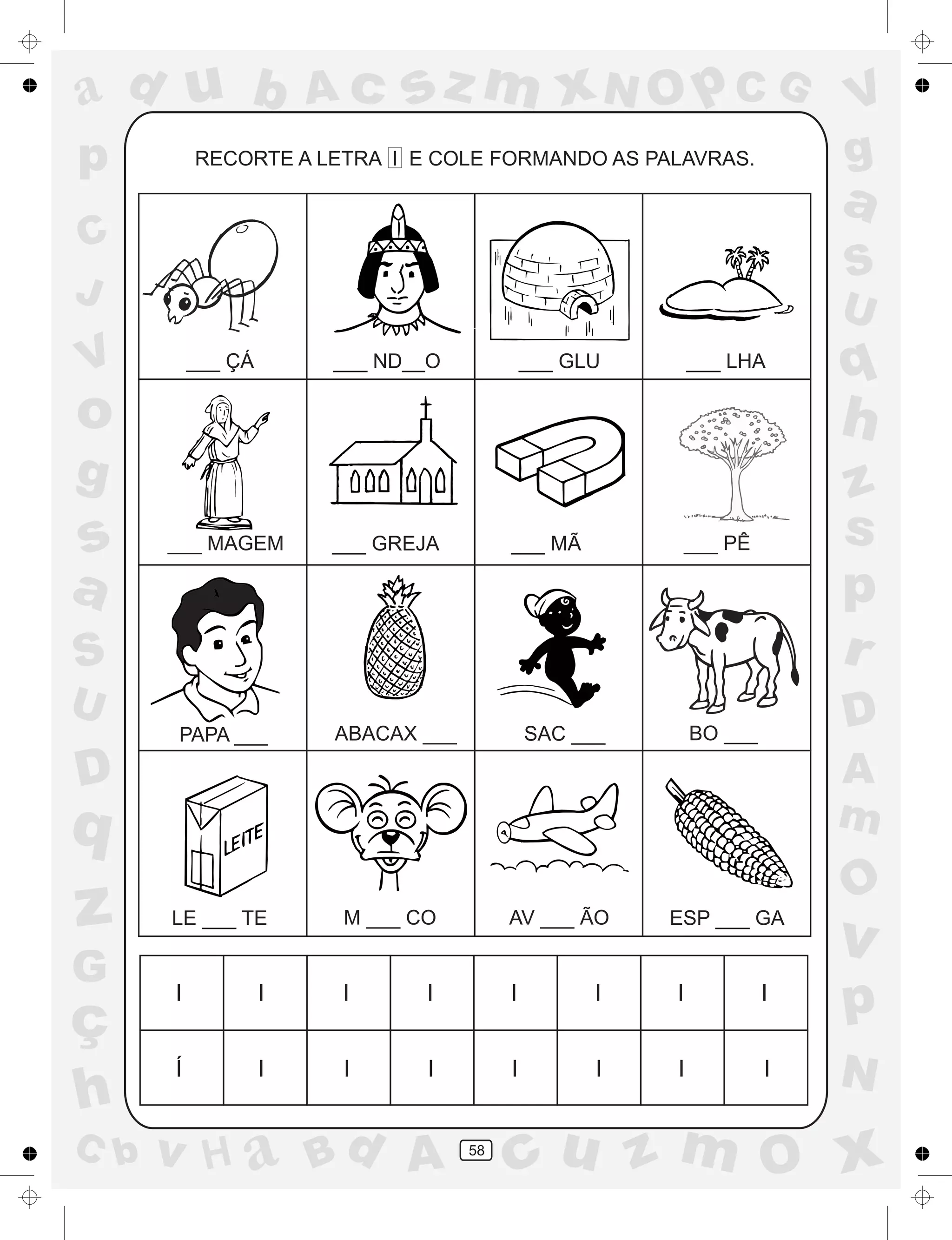 a
a
d
dH
u
u
A
A
b
b
c
c
sz
z
m
m
m
x
x
N
N
O
O
O
p
p
C
C
J
V
V
a
a
S
S
U
U
q
q
z
z
r
ç
h
h
v
v
G
g
ss
p
D
D A
BC
G
g
o
p
58
RECORTE A LETRA I E COLE FORMANDO AS PALAVRAS.
I I I I I I I I
Í I I I I I I I
___ ÇÁ ___ ND__O ___ GLU ___ LHA
___ MAGEM ___ GREJA ___ MÃ ___ PÊ
PAPA ___ ABACAX ___ SAC ___ BO ___
LE ___ TE M ___ CO AV ___ ÃO ESP ___ GA
 