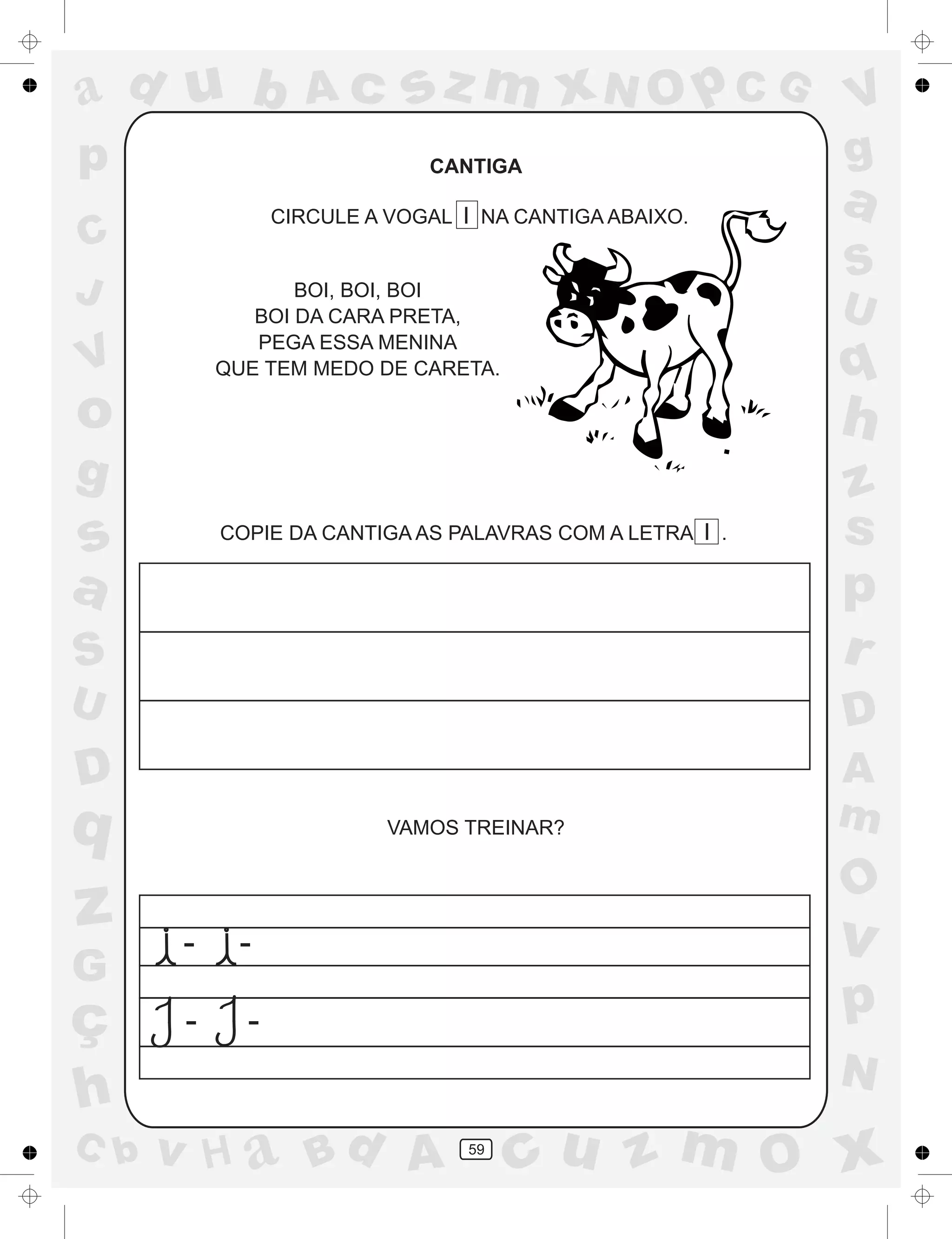 a
a
d
dH
u
u
A
A
b
b
c
c
sz
z
m
m
m
x
x
N
N
O
O
O
p
p
C
C
J
V
V
a
a
S
S
U
U
q
q
z
z
r
ç
h
h
v
v
G
g
ss
p
D
D A
BC
G
g
o
p
59
CANTIGA
CIRCULE A VOGAL I NA CANTIGA ABAIXO.
BOI, BOI, BOI
BOI DA CARA PRETA,
PEGA ESSA MENINA
QUE TEM MEDO DE CARETA.
COPIE DA CANTIGA AS PALAVRAS COM A LETRA I .
VAMOS TREINAR?
- -
- -
 