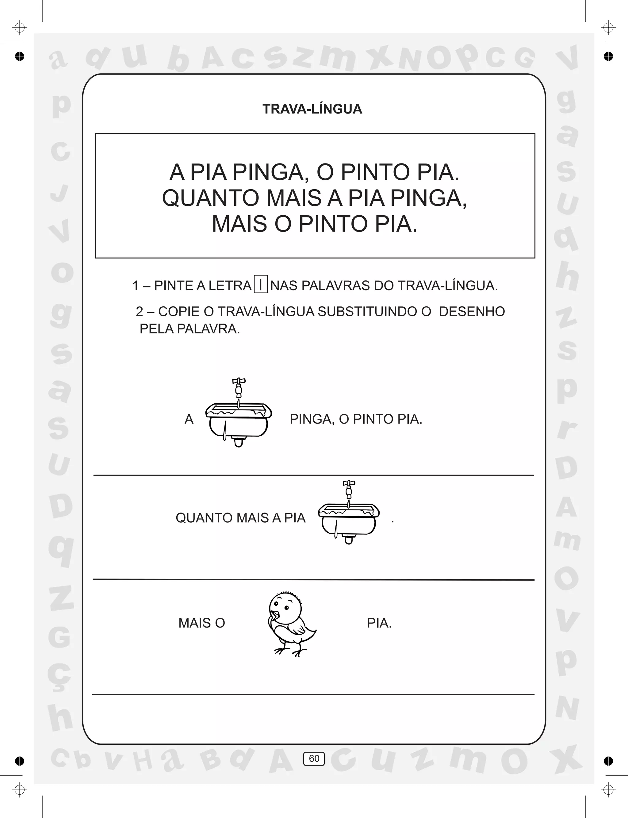 a
a
d
dH
u
u
A
A
b
b
c
c
sz
z
m
m
m
x
x
N
N
O
O
O
p
p
C
C
J
V
V
a
a
S
S
U
U
q
q
z
z
r
ç
h
h
v
v
G
g
ss
p
D
D A
BC
G
g
o
p
60
TRAVA-LÍNGUA
A PIA PINGA, O PINTO PIA.
QUANTO MAIS A PIA PINGA,
MAIS O PINTO PIA.
1 – PINTE A LETRA I NAS PALAVRAS DO TRAVA-LÍNGUA.
2 – COPIE O TRAVA-LÍNGUA SUBSTITUINDO O DESENHO
PELA PALAVRA.
A PINGA, O PINTO PIA.
QUANTO MAIS A PIA .
MAIS O PIA.
 