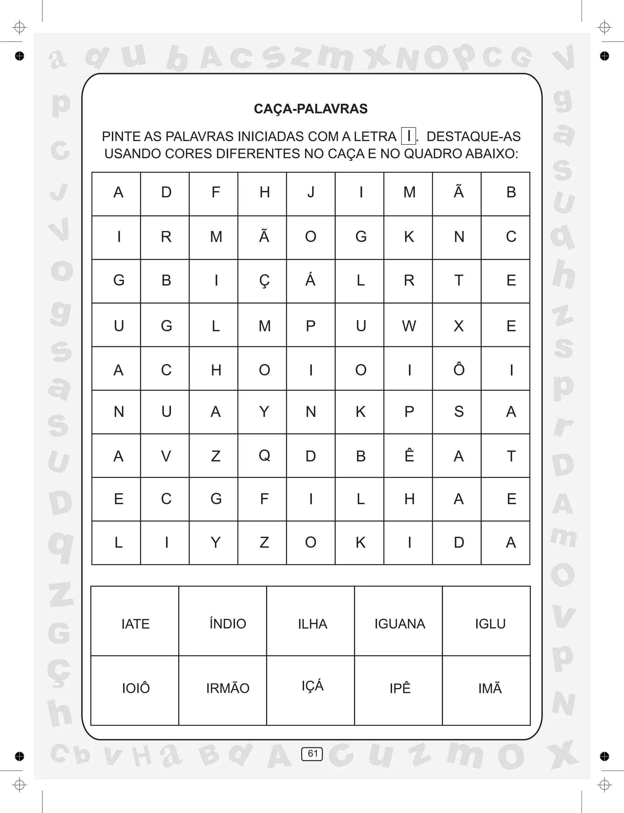 a
a
d
dH
u
u
A
A
b
b
c
c
sz
z
m
m
m
x
x
N
N
O
O
O
p
p
C
C
J
V
V
a
a
S
S
U
U
q
q
z
z
r
ç
h
h
v
v
G
g
ss
p
D
D A
BC
G
g
o
p
61
CAÇA-PALAVRAS
PINTE AS PALAVRAS INICIADAS COM A LETRA I . DESTAQUE-AS
USANDO CORES DIFERENTES NO CAÇA E NO QUADRO ABAIXO:
A D F H J I M Ã B
I R M Ã O G K N C
G B I Ç Á L R T E
U G L M P U W X E
A C H O I O I Ô I
N U A Y N K P S A
A V Z Q D B Ê A T
E C G F I L H A E
L I Y Z O K I D A
IATE ÍNDIO ILHA IGUANA IGLU
IOIÔ IRMÃO IÇÁ IPÊ IMÃ
 