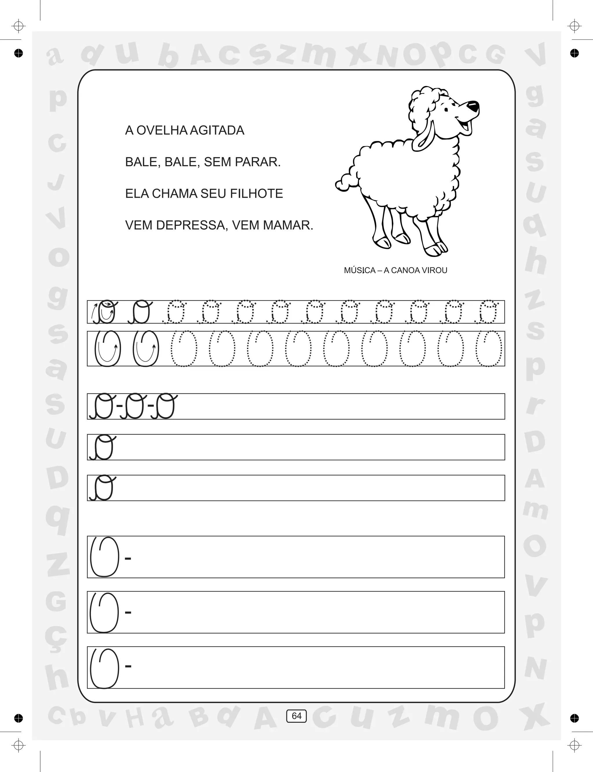 a
a
d
dH
u
u
A
A
b
b
c
c
sz
z
m
m
m
x
x
N
N
O
O
O
p
p
C
C
J
V
V
a
a
S
S
U
U
q
q
z
z
r
ç
h
h
v
v
G
g
ss
p
D
D A
BC
G
g
o
p
64
A OVELHA AGITADA
BALE, BALE, SEM PARAR.
ELA CHAMA SEU FILHOTE
VEM DEPRESSA, VEM MAMAR.
MÚSICA – A CANOA VIROU
- -
-
-
-
 