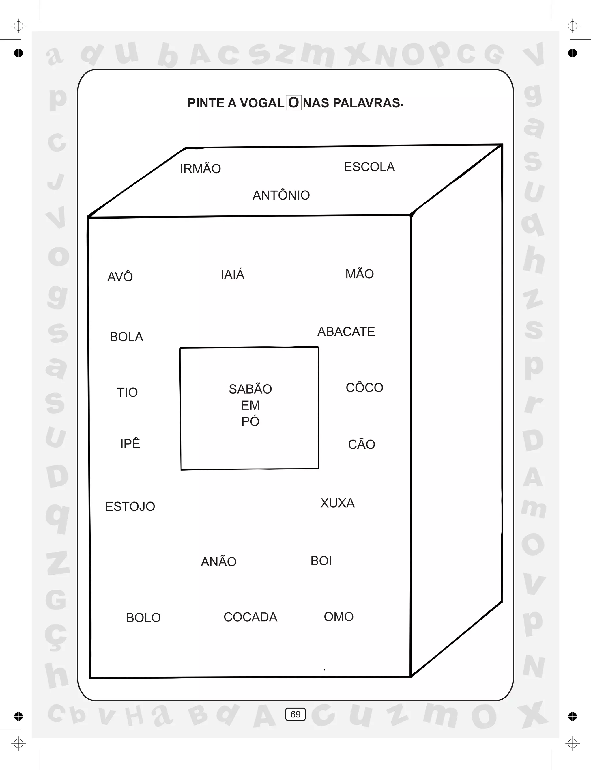 a
a
d
dH
u
u
A
A
b
b
c
c
sz
z
m
m
m
x
x
N
N
O
O
O
p
p
C
C
J
V
V
a
a
S
S
U
U
q
q
z
z
r
ç
h
h
v
v
G
g
ss
p
D
D A
BC
G
g
o
p
69
PINTE A VOGAL O NAS PALAVRAS
IRMÃO ESCOLA
ANTÔNIO
AVÔ IAIÁ MÃO
TIO CÔCO
IPÊ CÃO
ESTOJO XUXA
ANÃO BOI
BOLO COCADA
BOLA ABACATE
SABÃO
EM
PÓ
.
OMO
 