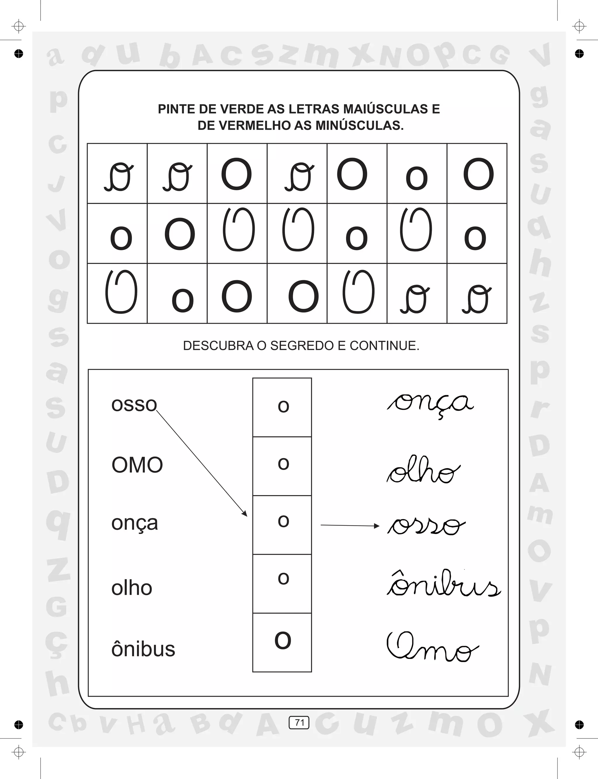 a
a
d
dH
u
u
A
A
b
b
c
c
sz
z
m
m
m
x
x
N
N
O
O
O
p
p
C
C
J
V
V
a
a
S
S
U
U
q
q
z
z
r
ç
h
h
v
v
G
g
ss
p
D
D A
BC
G
g
o
p
71
PINTE DE VERDE AS LETRAS MAIÚSCULAS E
DE VERMELHO AS MINÚSCULAS.
DESCUBRA O SEGREDO E CONTINUE.
osso
OMO
onça
olho
ônibus
o
o
o
o
o
O
O
O
O O
O
o
o
o o o
.
 