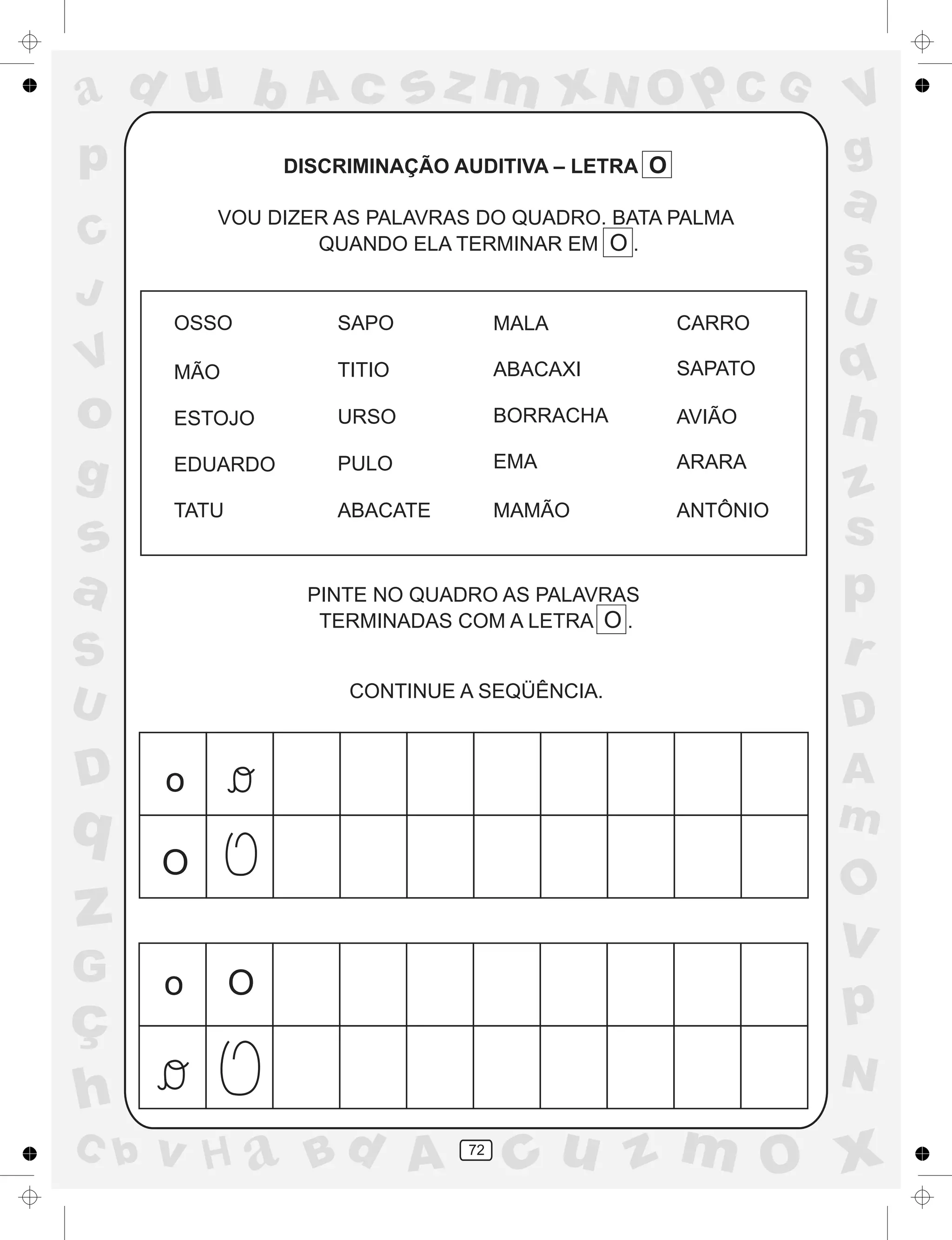 a
a
d
dH
u
u
A
A
b
b
c
c
sz
z
m
m
m
x
x
N
N
O
O
O
p
p
C
C
J
V
V
a
a
S
S
U
U
q
q
z
z
r
ç
h
h
v
v
G
g
ss
p
D
D A
BC
G
g
o
p
72
DISCRIMINAÇÃO AUDITIVA – LETRA O
VOU DIZER AS PALAVRAS DO QUADRO. BATA PALMA
QUANDO ELA TERMINAR EM O .
PINTE NO QUADRO AS PALAVRAS
TERMINADAS COM A LETRA O .
CONTINUE A SEQÜÊNCIA.
OSSO SAPO MALA CARRO
MÃO TITIO ABACAXI SAPATO
ESTOJO URSO BORRACHA AVIÃO
EDUARDO PULO EMA ARARA
TATU ABACATE MAMÃO ANTÔNIO
o
O
Oo
 