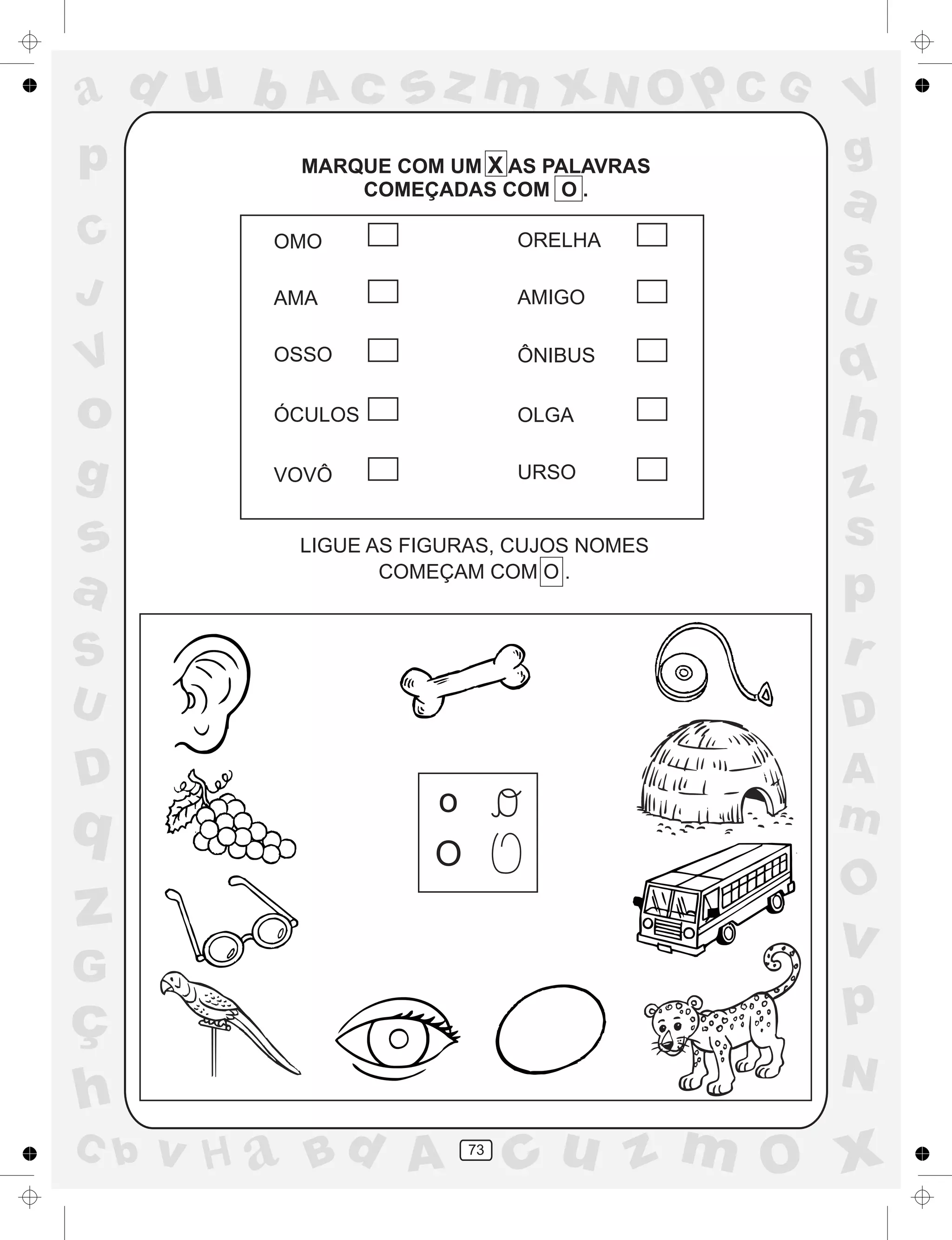a
a
d
dH
u
u
A
A
b
b
c
c
sz
z
m
m
m
x
x
N
N
O
O
O
p
p
C
C
J
V
V
a
a
S
S
U
U
q
q
z
z
r
ç
h
h
v
v
G
g
ss
p
D
D A
BC
G
g
o
p
73
MARQUE COM UM X AS PALAVRAS
COMEÇADAS COM O .
LIGUE AS FIGURAS, CUJOS NOMES
COMEÇAM COM O .
o
O
OMO
AMA
OSSO
ÓCULOS
VOVÔ
ORELHA
AMIGO
ÔNIBUS
OLGA
URSO
 