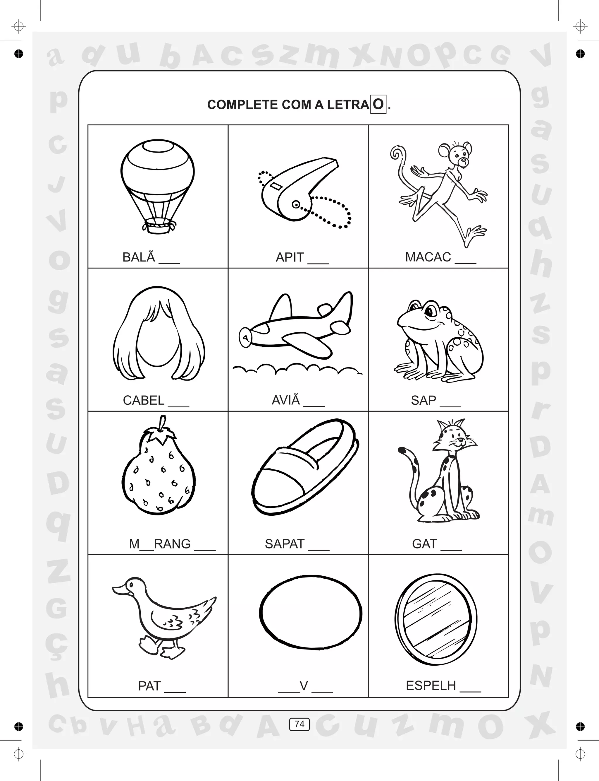 a
a
d
dH
u
u
A
A
b
b
c
c
sz
z
m
m
m
x
x
N
N
O
O
O
p
p
C
C
J
V
V
a
a
S
S
U
U
q
q
z
z
r
ç
h
h
v
v
G
g
ss
p
D
D A
BC
G
g
o
p
a
a
d
dH
u
u
A
A
b
b
c
c
sz
z
m
m
m
x
x
N
N
O
O
O
p
p
C
C
J
V
V
a
a
S
S
U
U
q
q
z
z
r
ç
h
h
v
v
G
g
ss
p
D
D A
BC
G
g
o
p
74
COMPLETE COM A LETRA O .
BALÃ ___ APIT ___ MACAC ___
CABEL ___ AVIÃ ___ SAP ___
M__RANG ___ SAPAT ___ GAT ___
PAT ___ ___V ___ ESPELH ___
 