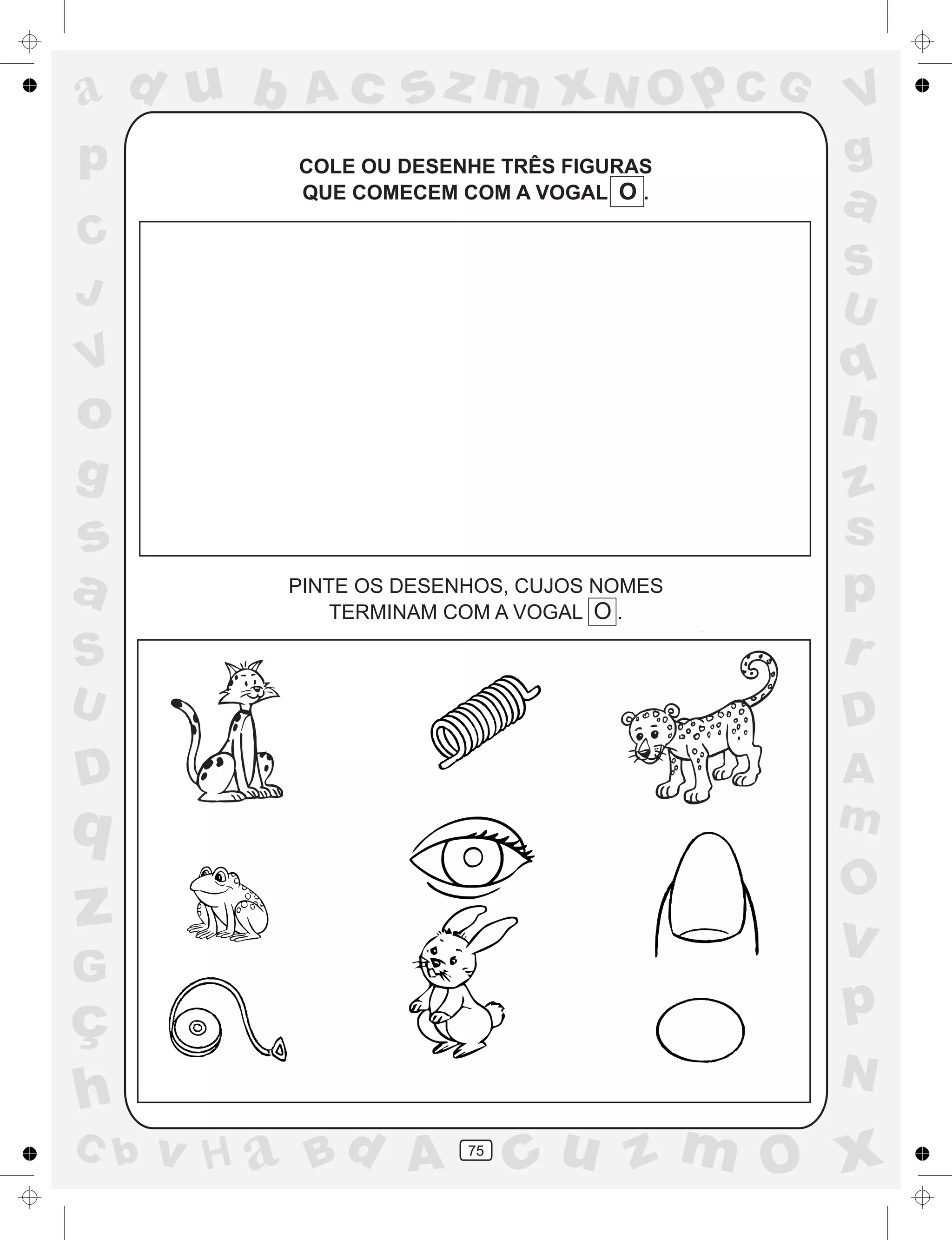 a
a
d
dH
u
u
A
A
b
b
c
c
sz
z
m
m
m
x
x
N
N
O
O
O
p
p
C
C
J
V
V
a
a
S
S
U
U
q
q
z
z
r
ç
h
h
v
v
G
g
ss
p
D
D A
BC
G
g
o
p
75
COLE OU DESENHE TRÊS FIGURAS
QUE COMECEM COM A VOGAL O .
PINTE OS DESENHOS, CUJOS NOMES
TERMINAM COM A VOGAL O .
 