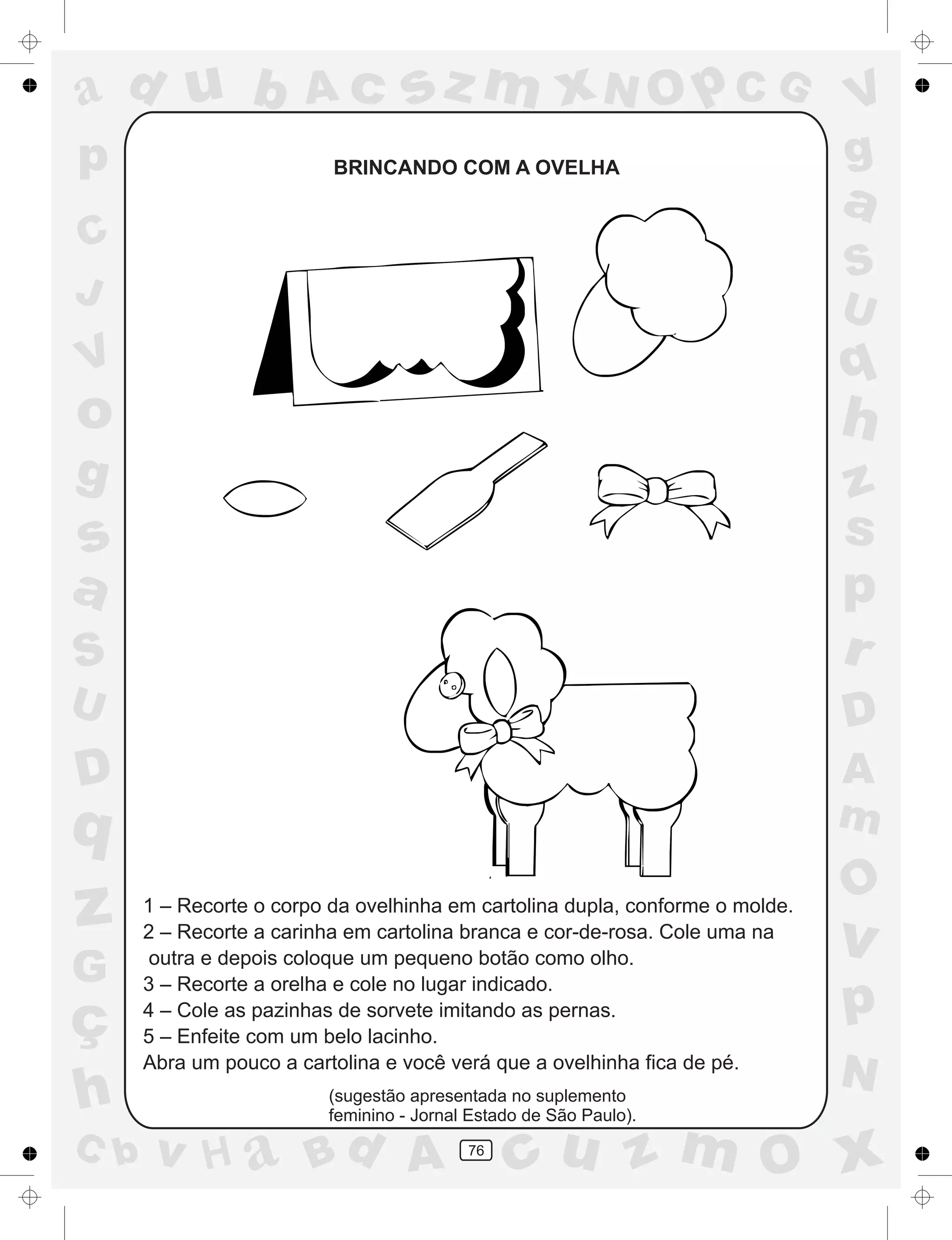 a
a
d
dH
u
u
A
A
b
b
c
c
sz
z
m
m
m
x
x
N
N
O
O
O
p
p
C
C
J
V
V
a
a
S
S
U
U
q
q
z
z
r
ç
h
h
v
v
G
g
ss
p
D
D A
BC
G
g
o
p
76
BRINCANDO COM A OVELHA
1 – Recorte o corpo da ovelhinha em cartolina dupla, conforme o molde.
2 – Recorte a carinha em cartolina branca e cor-de-rosa. Cole uma na
outra e depois coloque um pequeno botão como olho.
3 – Recorte a orelha e cole no lugar indicado.
4 – Cole as pazinhas de sorvete imitando as pernas.
5 – Enfeite com um belo lacinho.
Abra um pouco a cartolina e você verá que a ovelhinha fica de pé.
(sugestão apresentada no suplemento
feminino - Jornal Estado de São Paulo).
 