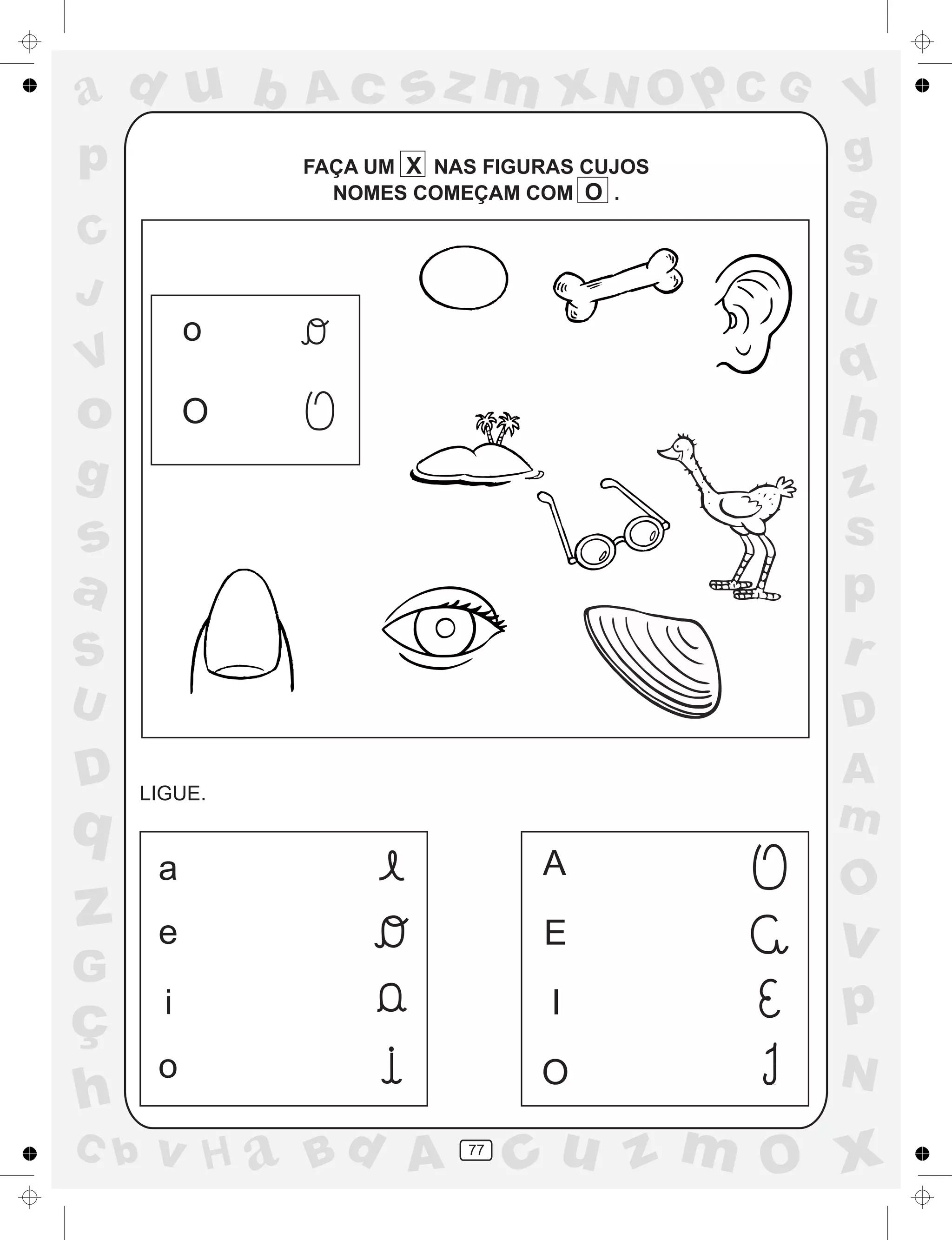 a
a
d
dH
u
u
A
A
b
b
c
c
sz
z
m
m
m
x
x
N
N
O
O
O
p
p
C
C
J
V
V
a
a
S
S
U
U
q
q
z
z
r
ç
h
h
v
v
G
g
ss
p
D
D A
BC
G
g
o
p
77
FAÇA UM X NAS FIGURAS CUJOS
NOMES COMEÇAM COM O .
LIGUE.
a
e
i
o
A
E
I
O
o
O
 