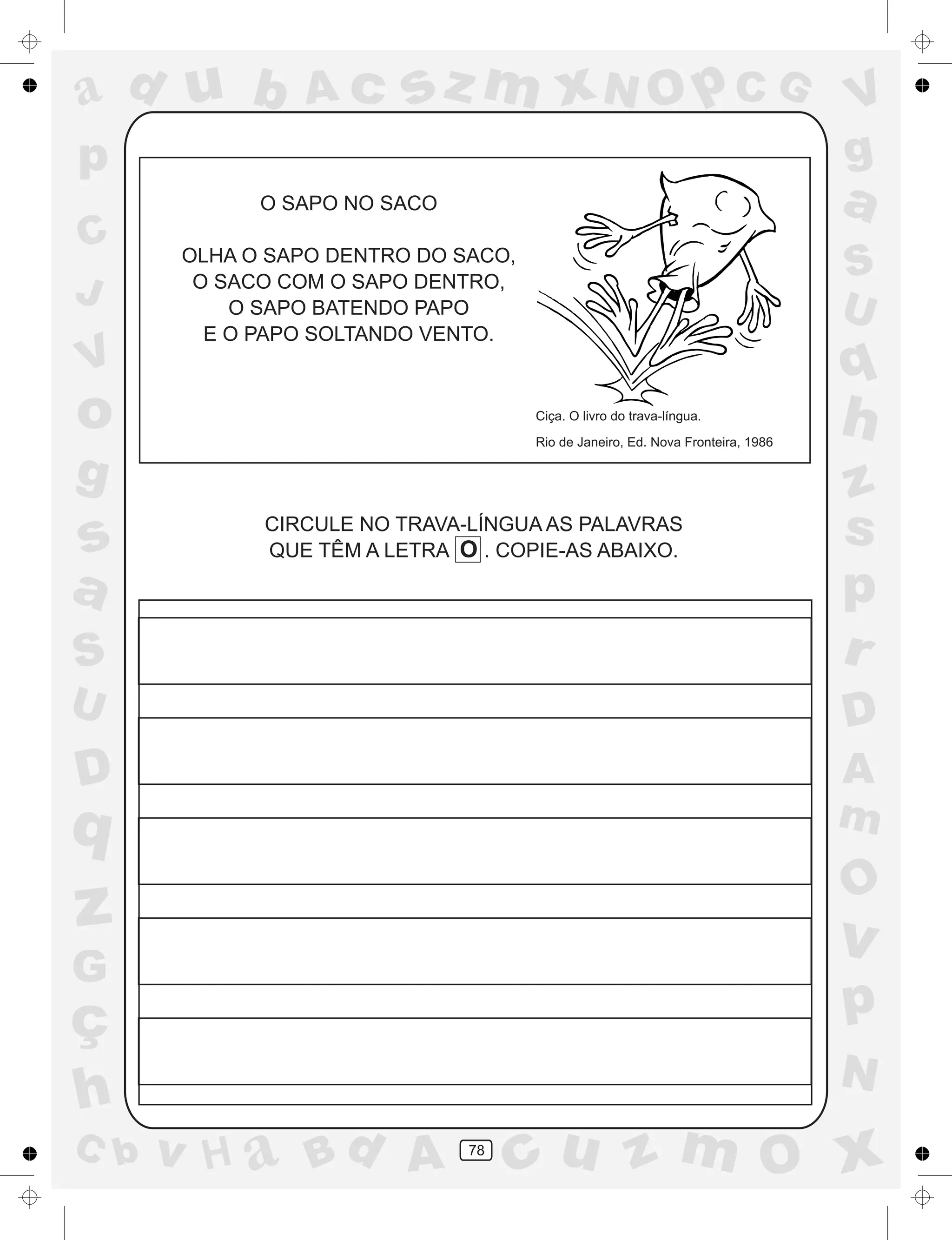 a
a
d
dH
u
u
A
A
b
b
c
c
sz
z
m
m
m
x
x
N
N
O
O
O
p
p
C
C
J
V
V
a
a
S
S
U
U
q
q
z
z
r
ç
h
h
v
v
G
g
ss
p
D
D A
BC
G
g
o
p
78
O SAPO NO SACO
OLHA O SAPO DENTRO DO SACO,
O SACO COM O SAPO DENTRO,
O SAPO BATENDO PAPO
E O PAPO SOLTANDO VENTO.
Ciça. O livro do trava-língua.
Rio de Janeiro, Ed. Nova Fronteira, 1986
CIRCULE NO TRAVA-LÍNGUA AS PALAVRAS
QUE TÊM A LETRA O . COPIE-AS ABAIXO.
 