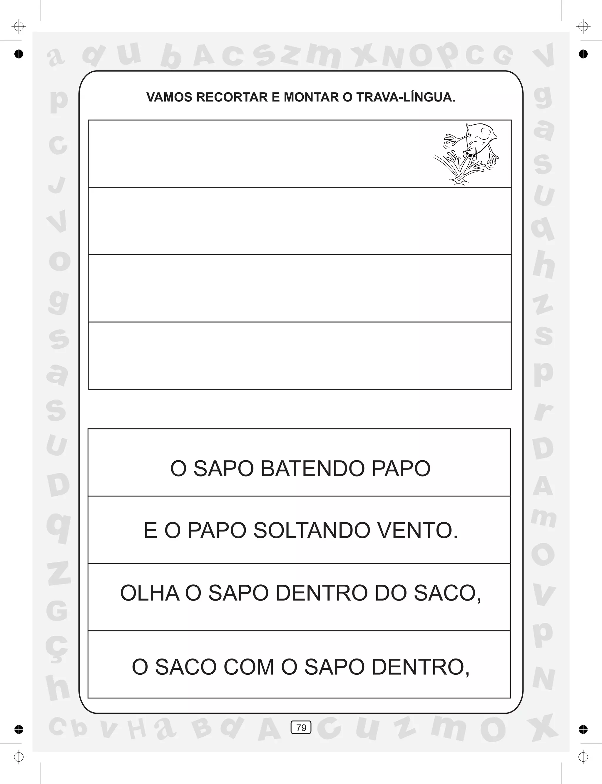 a
a
d
dH
u
u
A
A
b
b
c
c
sz
z
m
m
m
x
x
N
N
O
O
O
p
p
C
C
J
V
V
a
a
S
S
U
U
q
q
z
z
r
ç
h
h
v
v
G
g
ss
p
D
D A
BC
G
g
o
p
79
VAMOS RECORTAR E MONTAR O TRAVA-LÍNGUA.
O SAPO BATENDO PAPO
E O PAPO SOLTANDO VENTO.
OLHA O SAPO DENTRO DO SACO,
O SACO COM O SAPO DENTRO,
 