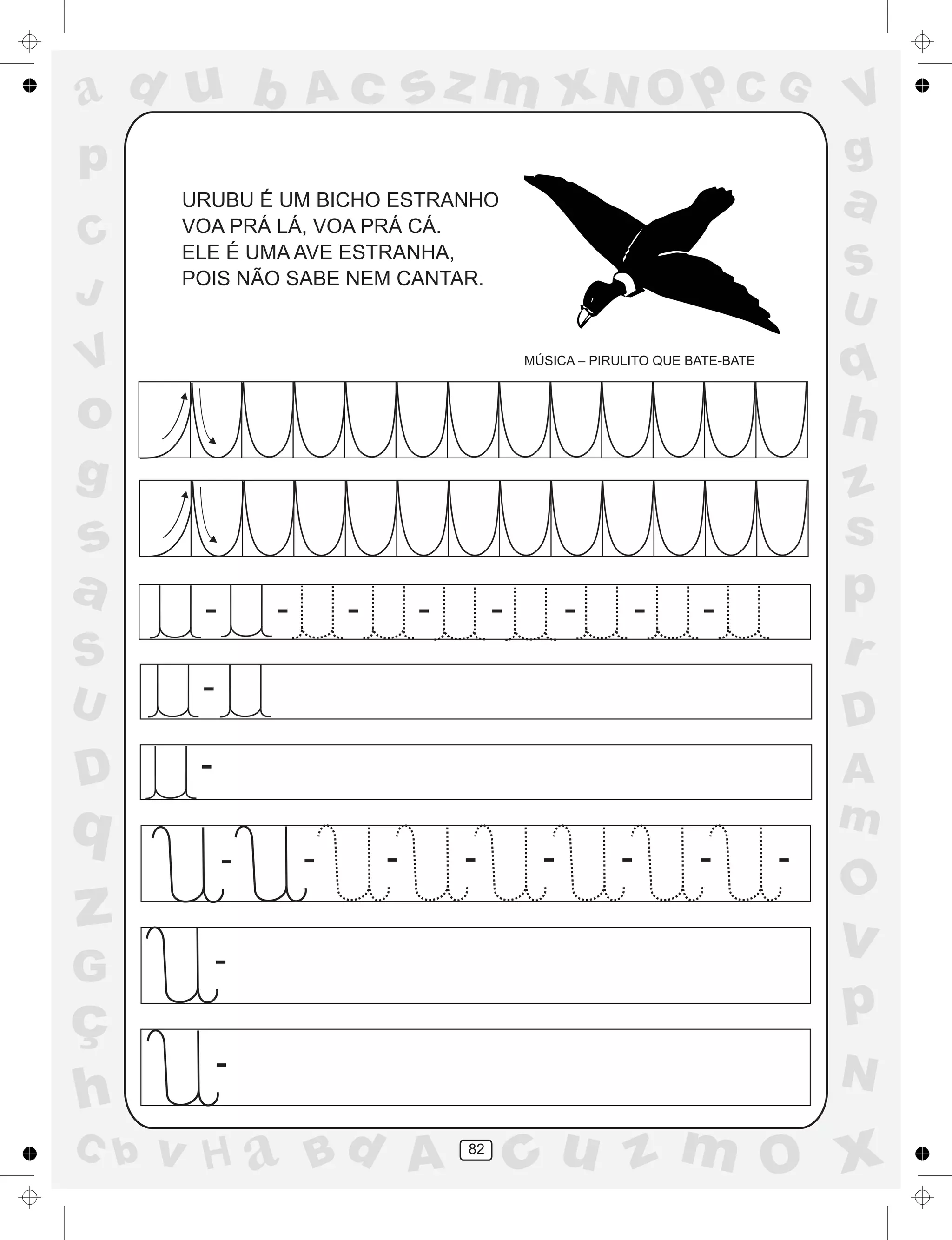 a
a
d
dH
u
u
A
A
b
b
c
c
sz
z
m
m
m
x
x
N
N
O
O
O
p
p
C
C
J
V
V
a
a
S
S
U
U
q
q
z
z
r
ç
h
h
v
v
G
g
ss
p
D
D A
BC
G
g
o
p
82
URUBU É UM BICHO ESTRANHO
VOA PRÁ LÁ, VOA PRÁ CÁ.
ELE É UMA AVE ESTRANHA,
POIS NÃO SABE NEM CANTAR.
MÚSICA – PIRULITO QUE BATE-BATE
-
-
-
- - - - - - -
-
-
- - - - - - - -
 