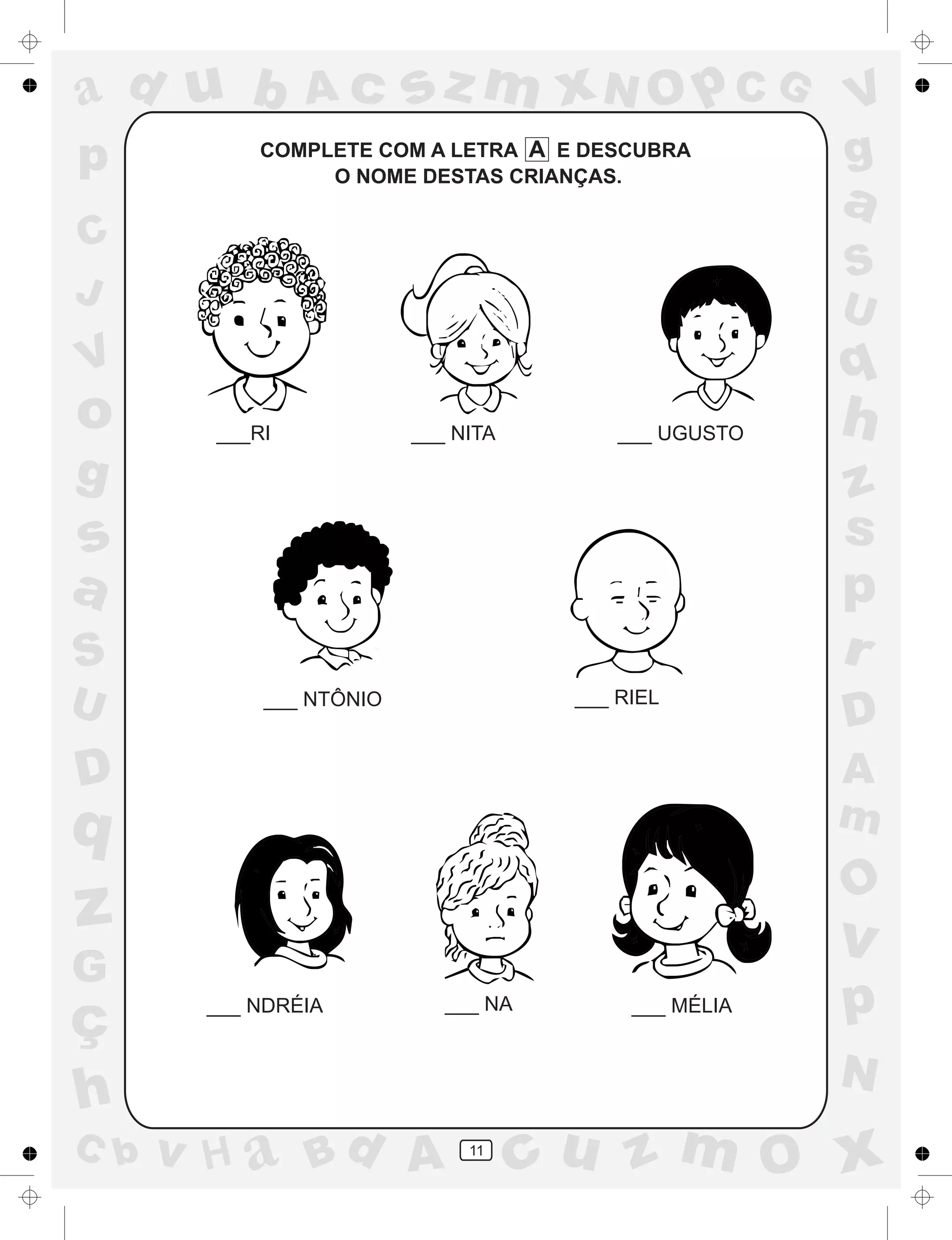 a
a
d
dH
u
u
A
A
b
b
c
c
sz
z
m
m
m
x
x
N
N
O
O
O
p
p
C
C
J
V
V
a
a
S
S
U
U
q
q
z
z
r
ç
h
h
v
v
G
g
ss
p
D
D A
BC
G
g
o
p
11
COMPLETE COM A LETRA A E DESCUBRA
O NOME DESTAS CRIANÇAS.
___RI ___ NITA ___ UGUSTO
___ NTÔNIO ___ RIEL
___ NDRÉIA ___ NA ___ MÉLIA
 