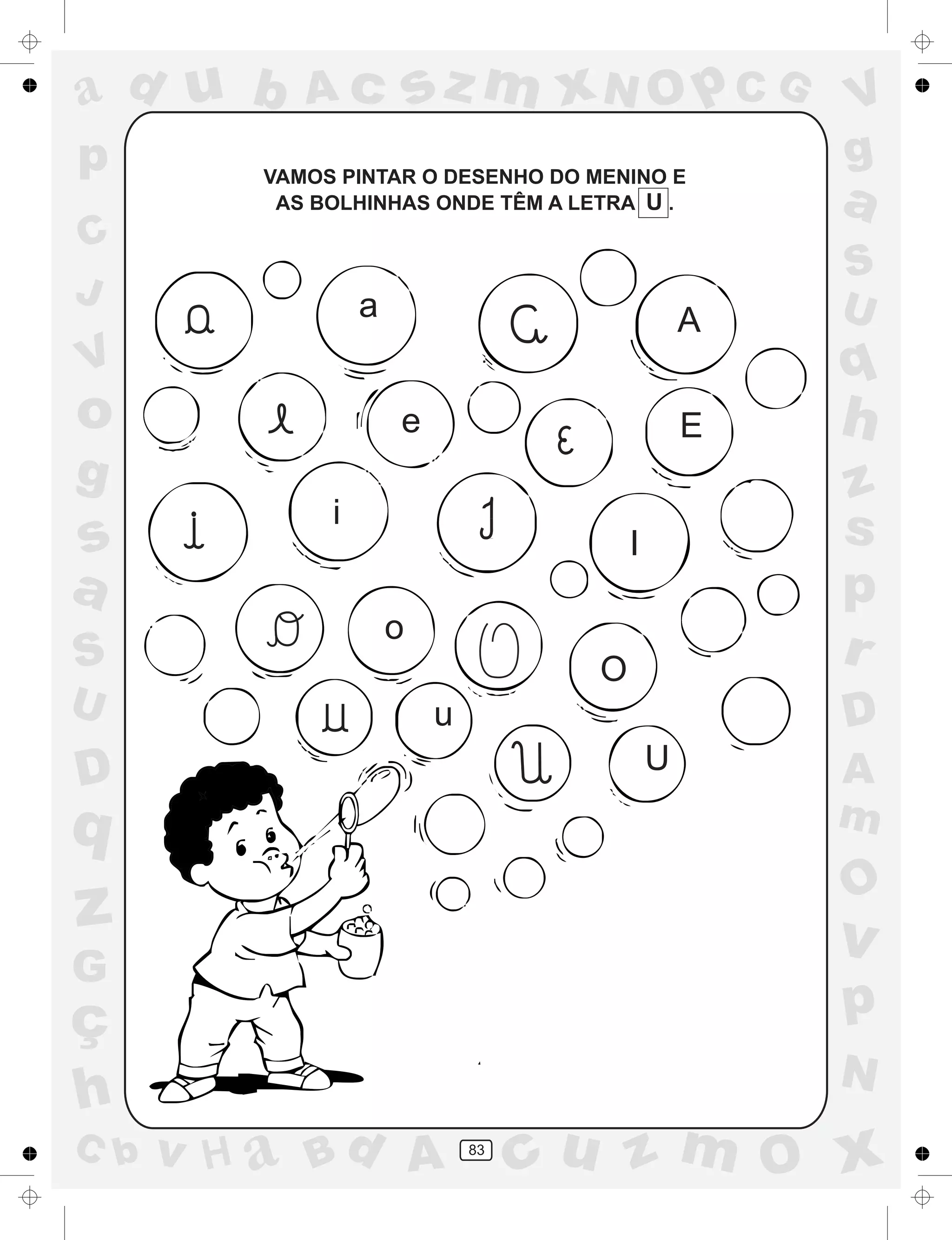 a
a
d
dH
u
u
A
A
b
b
c
c
sz
z
m
m
m
x
x
N
N
O
O
O
p
p
C
C
J
V
V
a
a
S
S
U
U
q
q
z
z
r
ç
h
h
v
v
G
g
ss
p
D
D A
BC
G
g
o
p
83
VAMOS PINTAR O DESENHO DO MENINO E
AS BOLHINHAS ONDE TÊM A LETRA U .
a A
e E
i
I
o
O
u
U
 