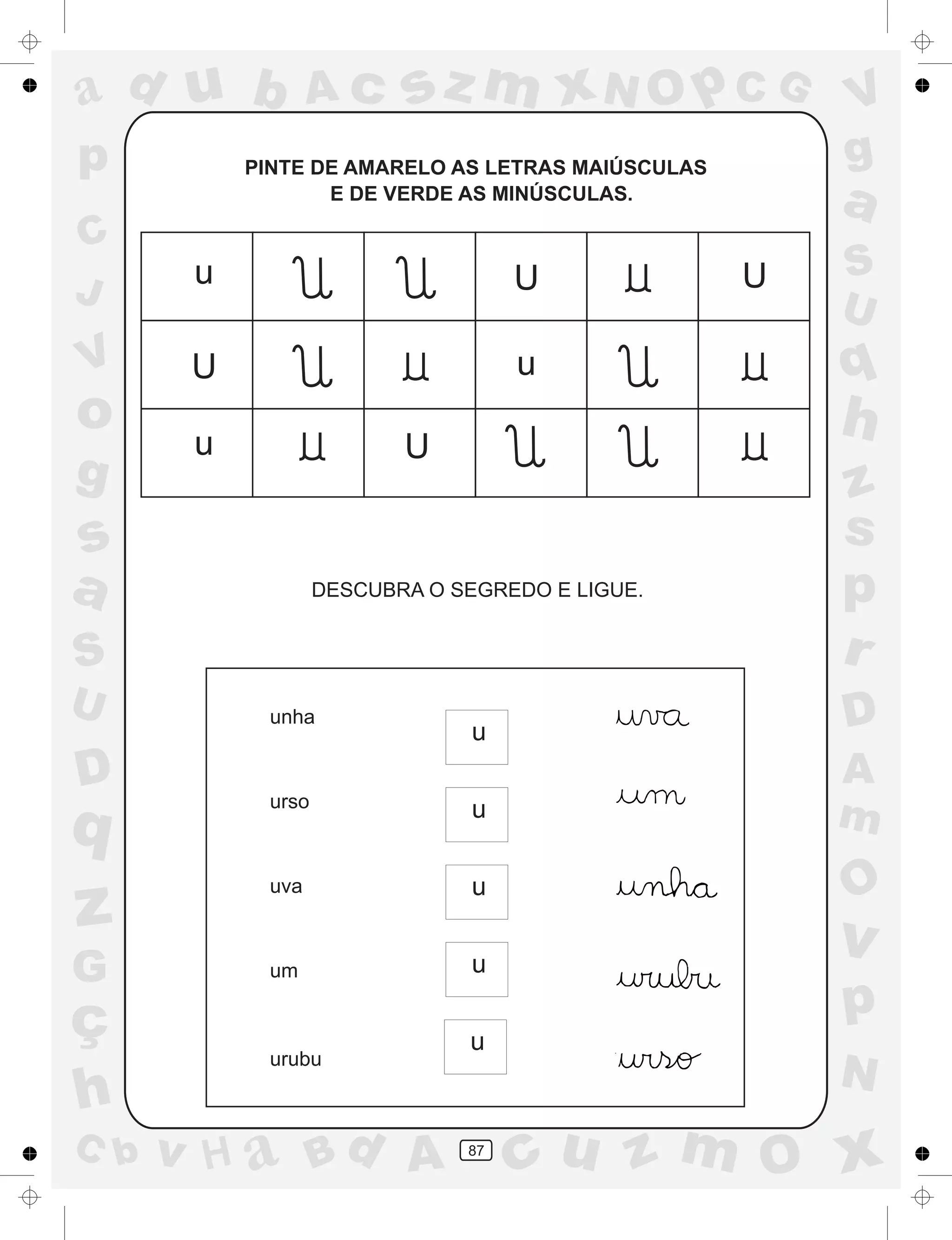 a
a
d
dH
u
u
A
A
b
b
c
c
sz
z
m
m
m
x
x
N
N
O
O
O
p
p
C
C
J
V
V
a
a
S
S
U
U
q
q
z
z
r
ç
h
h
v
v
G
g
ss
p
D
D A
BC
G
g
o
p
87
PINTE DE AMARELO AS LETRAS MAIÚSCULAS
E DE VERDE AS MINÚSCULAS.
DESCUBRA O SEGREDO E LIGUE.
unha
urso
uva
um
urubu
U
U
U
U u
u
u
u
u
u
u
u
 