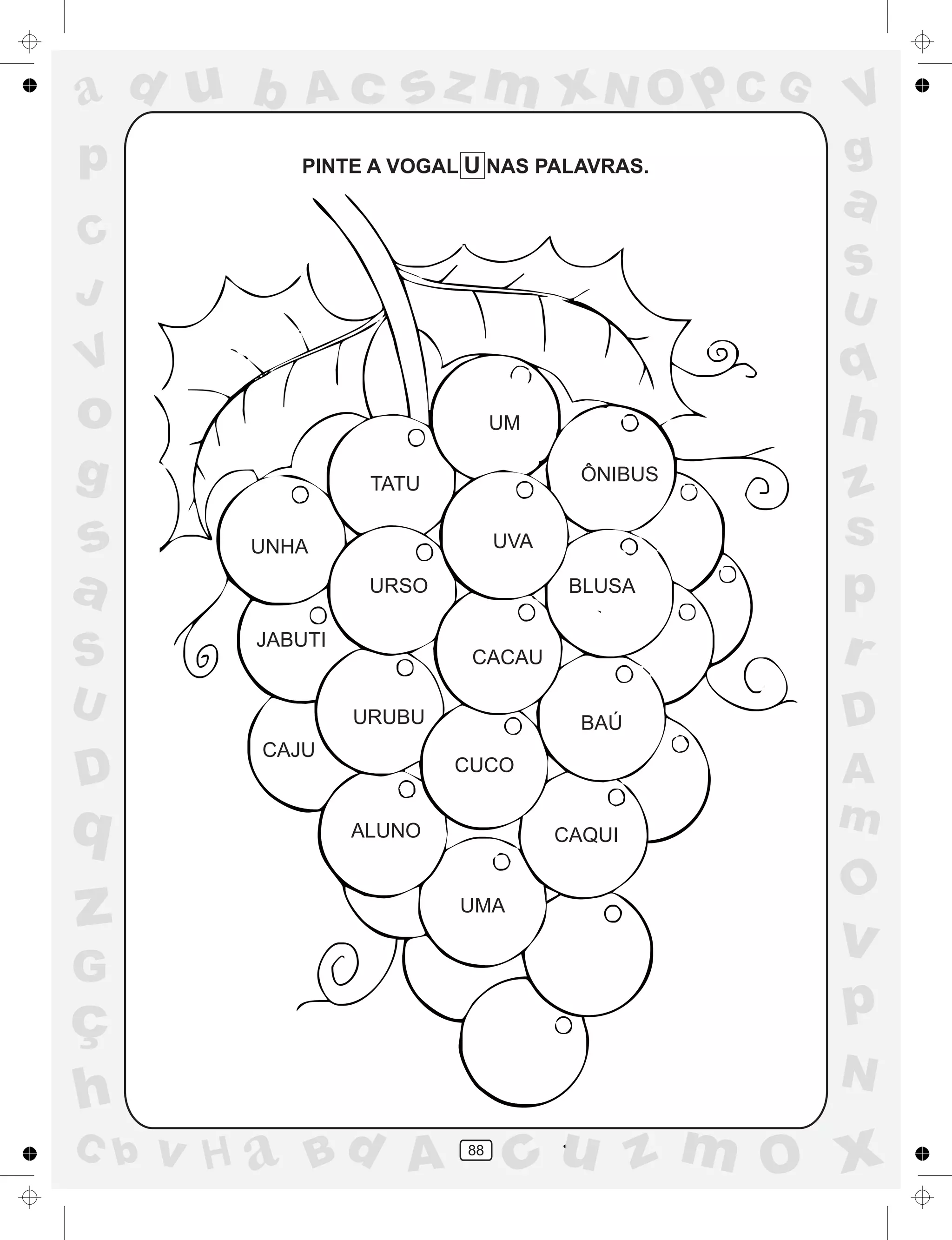 a
a
d
dH
u
u
A
A
b
b
c
c
sz
z
m
m
m
x
x
N
N
O
O
O
p
p
C
C
J
V
V
a
a
S
S
U
U
q
q
z
z
r
ç
h
h
v
v
G
g
ss
p
D
D A
BC
G
g
o
p
88
PINTE A VOGAL U NAS PALAVRAS.
UNHA
TATU
UM
JABUTI
URSO
UVA
BLUSA
ÔNIBUS
URUBU
CAJU
CACAU
CUCO
ALUNO CAQUI
BAÚ
UMA
 