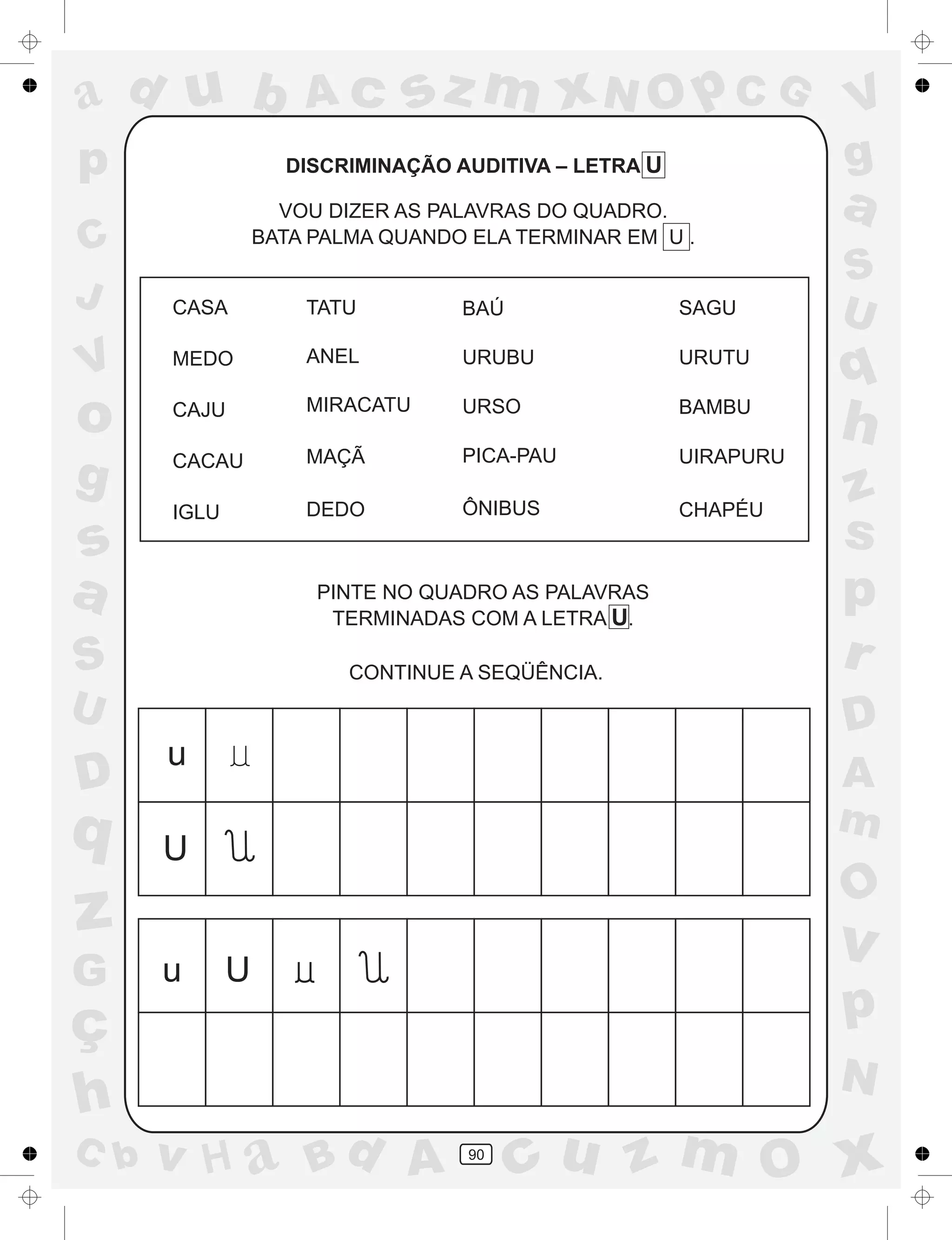 a
a
d
dH
u
u
A
A
b
b
c
c
sz
z
m
m
m
x
x
N
N
O
O
O
p
p
C
C
J
V
V
a
a
S
S
U
U
q
q
z
z
r
ç
h
h
v
v
G
g
ss
p
D
D A
BC
G
g
o
p
90
DISCRIMINAÇÃO AUDITIVA – LETRA U
VOU DIZER AS PALAVRAS DO QUADRO.
BATA PALMA QUANDO ELA TERMINAR EM U .
PINTE NO QUADRO AS PALAVRAS
TERMINADAS COM A LETRA U.
CONTINUE A SEQÜÊNCIA.
CASA TATU BAÚ SAGU
MEDO ANEL URUBU URUTU
CAJU MIRACATU URSO BAMBU
CACAU
IGLU
MAÇÃ PICA-PAU UIRAPURU
DEDO ÔNIBUS CHAPÉU
u
u
U
U
 