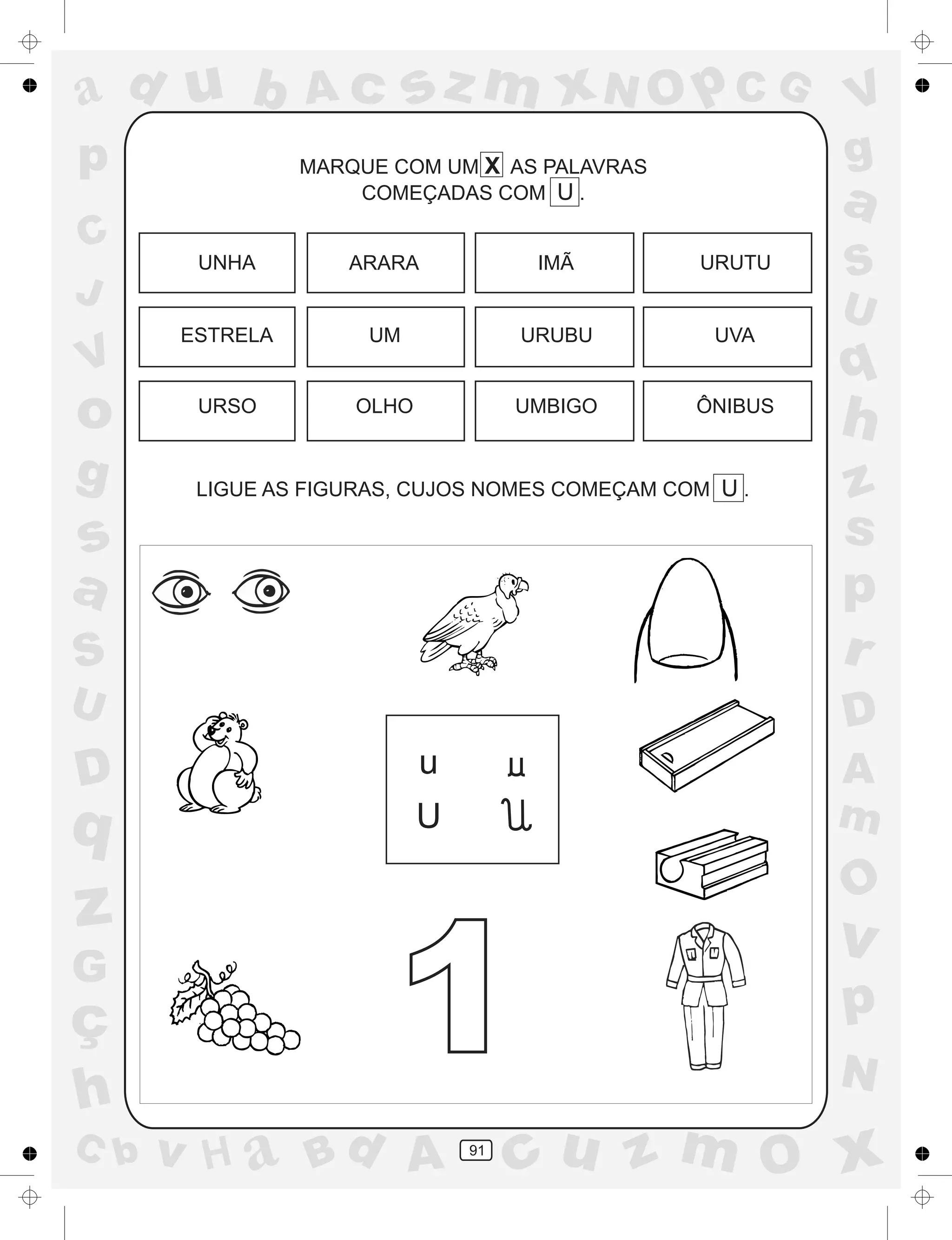 a
a
d
dH
u
u
A
A
b
b
c
c
sz
z
m
m
m
x
x
N
N
O
O
O
p
p
C
C
J
V
V
a
a
S
S
U
U
q
q
z
z
r
ç
h
h
v
v
G
g
ss
p
D
D A
BC
G
g
o
p
91
MARQUE COM UM X AS PALAVRAS
COMEÇADAS COM U .
LIGUE AS FIGURAS, CUJOS NOMES COMEÇAM COM U .
u
U
UNHA ARARA IMÃ URUTU
ESTRELA UM URUBU UVA
URSO OLHO UMBIGO ÔNIBUS
1
 