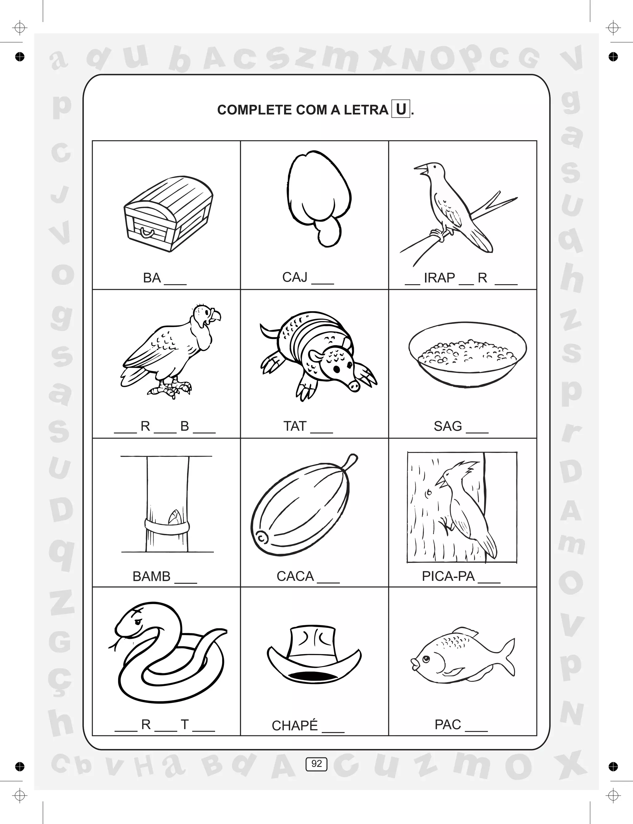 a
a
d
dH
u
u
A
A
b
b
c
c
sz
z
m
m
m
x
x
N
N
O
O
O
p
p
C
C
J
V
V
a
a
S
S
U
U
q
q
z
z
r
ç
h
h
v
v
G
g
ss
p
D
D A
BC
G
g
o
p
92
COMPLETE COM A LETRA U .
BA ___ CAJ ___ __ IRAP __ R ___
___ R ___ B ___ TAT ___ SAG ___
BAMB ___ CACA ___ PICA-PA ___
___ R ___ T ___ CHAPÉ ___ PAC ___
 